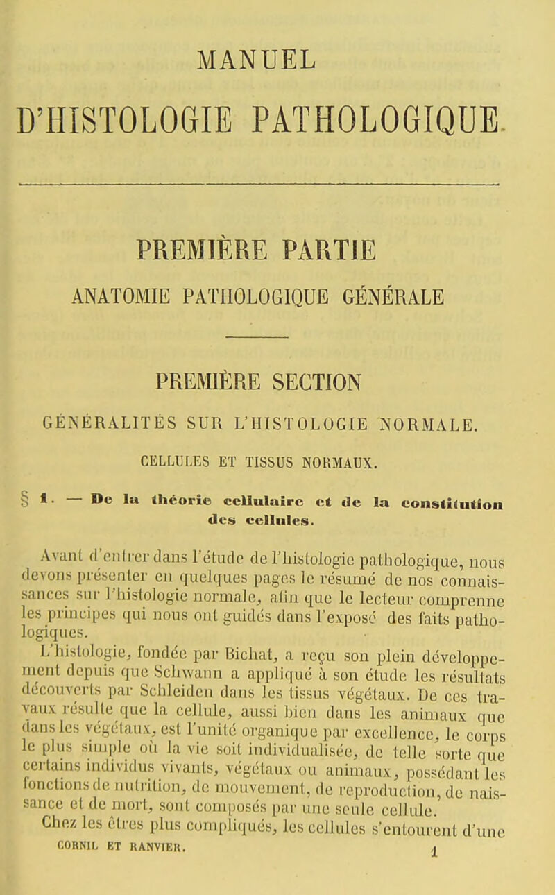 D'HISTOLOGIE PATHOLOGIQUE PREMIERE PARTJE ANATOMIE PATHOLOGIQUE GÉNÉRALE PREMIÈRE SECTION GÉNÉRALITÉS SUR L'HISTOLOGIE NORMALE. CELLULES ET TISSUS NORMAUX. § 1. — De la théorie cellulaire et de la constî(utioa des cellules. Avcinl d'entrer dans l'étude de l'hislologio palliologique, nous devons présenter eu quelques pages le résumé de nos connais- sances sur l'histologie normale, alin que le lecteur comprenne les principes qui nous ont guidés dans l'exposé des faits patho- logiques. L'histologie, fondée par Bicluit, a reçu son plein développe- ment depuis que Sclnvann a appliqué à son élude les résultats découverts par Schleiden dans les tissus végétaux. De ces tra- vaux résulte que la cellule, aussi bien dans les aninuuix que dans les végétaux, est l'unité organique par excellence, le corps le plus simple oii la vie soit individuahsée, de telle sorte que certains individus vivants, végétaux ou animaux, possédant les fonctions de nutrition, de mouvement, de reproduction, de nais- sance et de mort, sont composés par une seule cellule. Chez les êtres plus compliqués, les cellules s'entourent d'une CORNIL ET RANVIER. ^