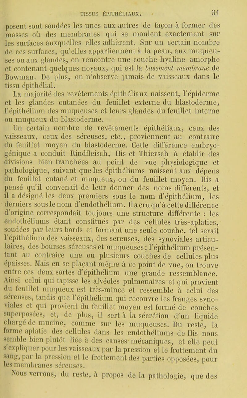 posent sont soudées les unes aux autres de façon à former des masses où dos membranes qui se moulent exactement sur les surfaces auxquelles elles adhèrent. Sur un certain nombre de ces surfaces, qu'elles appartiennent à la peau, aux muqueu- ses ou aux glandes, on rencontre une couche hyaline amorphe et contenant quelques noyaux, qui est la basement membrane de Bowman. De plus, on n'observe jamais de vaisseaux dans le tissu épithélial. La majorité des revêtements épithéliaux naissent, l'épidémie et les glandes cutanées du feuillet externe du blastoderme, l'épithélium des muqueuses et leurs glandes du feuillet interne ou muqueux du blastoderme. Un certain nombre de revêtements épithéliaux, ceux des vaisseaux, ceux des séreuses, etc., proviennent au contraire du feuillet moyen du blastoderme. Cette différence embryo- génique a conduit Rindfleisch, His et Thiersch à établir des divisions bien tranchées au point de vue physiologique et pathologique, suivant que les épithéhums naissent aux dépens du feuillet cutané et muqueux, ou du feuillet moyen. His a pensé qu'il convenait de leur donner des noms différents, et il a désigné les deux premiers sous le nom d'épithélium, les derniers sous le nom d'endothéhum. Ilacruqu'à cette différence d'origine correspondait toujours une structure différente : les endothéliums étant conslitués par des cellules très-aplaties, soudées par leurs bords et formant une seule couche, tel serait l'épithélium des vaisseaux, des séreuses, des synoviales articu- laires, des boiu'ses séreuses et muqueuses; l'épithélium présen- tant au contraire une ou plusieurs couches de cellules plus épaisses. Mais en se plaçant même à ce point de vue, on trouve entre ces deux sortes d'épilhélium une grande ressemblance. Ainsi celui qui tapisse les alvéoles pulmonaires et qui provient du feuillet muqueux est trcs-mince et ressemble à celui des séreuses, tandis que l'épithélium qui recouvre les franges syno- viales et qui provient du feuillet moyen est formé de couches superposées, et, de plus, il sert à la sécrétion d'un liquide chai-gé de mucine, comme sur les muqueuses. Du reste, la forme aplatie des cellules dans les cndothéhums de His nous semble bien plutôt liée à des causes mécaniques, et elle peut s'expliquer pour les vaisseaux par la pression et le frottement du sang, par la pression et le frottement des parties opposées, pour les membranes séreuses. Nous verrons, du reste, à propos de la pathologie, que des