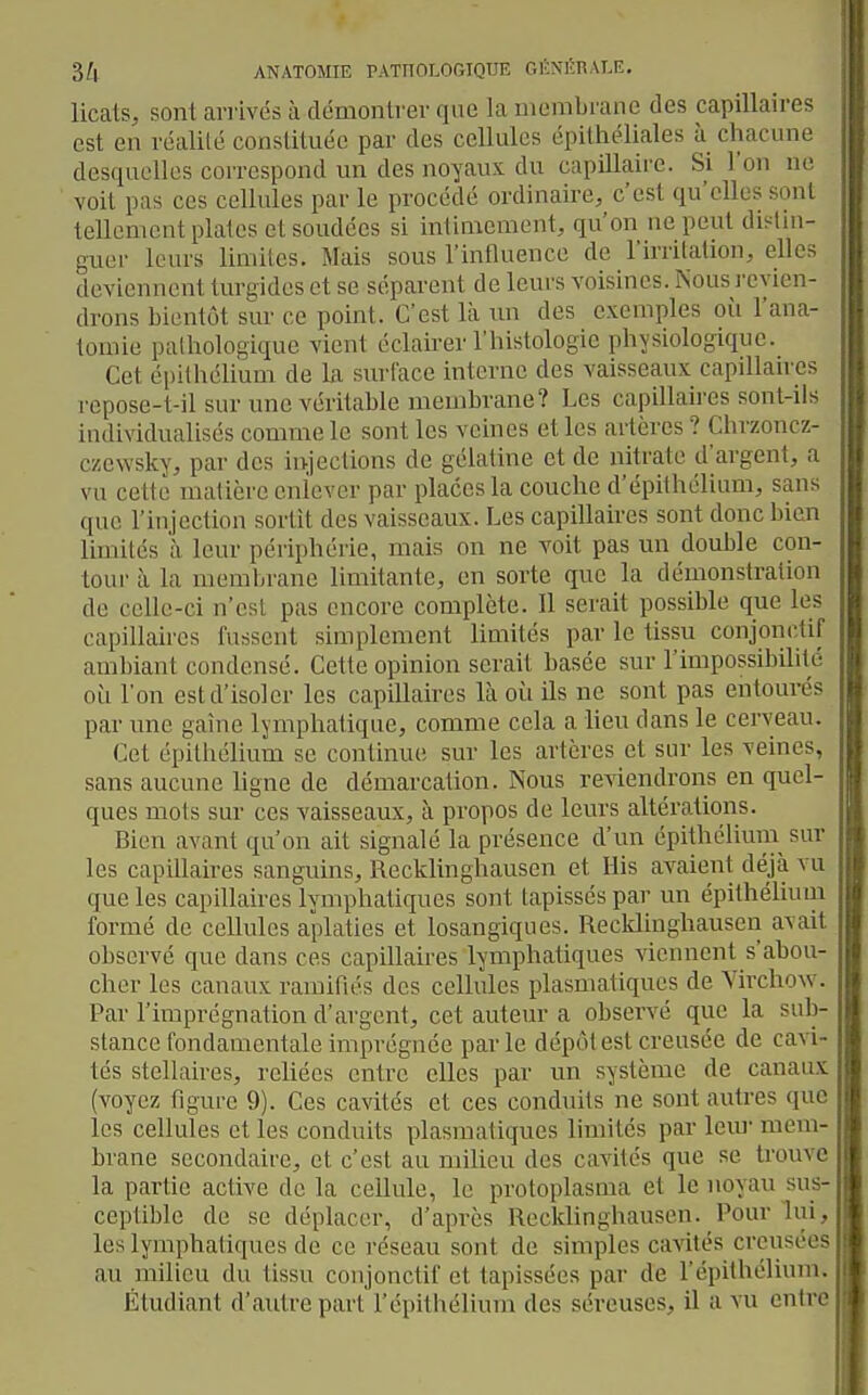 licats, sont arrivés à démontrer que la membrane des capillaires est en réalité constituée par des cellules épithéliales à chacune desquelles correspond un des noyaux du capillaire. Si l'on ne voit pas ces cellules par le procédé ordinaire, c'est qu'elles sont tellement plates et soudées si intimement, qu'on ne peut distin- guer leurs limites. Mais sous l'influence de l'irritation, elles deviennent turgidcs et se séparent de leurs voisines. Nousi'cvien- drons bientôt sur ce point. C'est là un des exemples où l'ana- tomie pathologique vient éclairer l'histologie physiologique. Cet épilhélium de la siu'l'ace interne des vaisseaux capillan es repose-t-il sur une véritable membrane? Les capillaires sont-ils individualisés comme le sont les veines et les artères ? Chrzoncz- czewsky, par des injections de gélatine et de nitrate d'argent, a vu cette matière enlever par places la couche d'épithclium, sans que l'injection sortît des vaisseaux. Les capillaires sont donc bien Ihnilés à leur périphérie, mais on ne voit pas un double con- tour à la membrane limitante, en sorte que la démonstration de celle-ci n'est pas encore complète. Il serait possible que les capillaires fussent simplement limités par le tissu conjonctif ambiant condensé. Cette opinion serait basée sur l'impossibilité ou l'on est d'isoler les capillaires là où ils ne sont pas entourés par une gaine lymphatique, comme cela a lieu dans le cerveau. Cet épithélium se continue; sur les artères et sur les veines, sans aucune ligne de démarcation. Nous reviendrons en quel- ques mois sur ces vaisseaux, à propos de leurs altérations. Bien avant qu'on ait signalé la présence d'un épithélium sur les capillaires sanguins, Recklinghausen et His avaient déjà vu que les capillaires lymphatiques sont tapissés par un épithélium formé de cellules aplaties et losangiques. Recklinghausen avait observé que dans ces capillaires lymphatiques viennent s'abou- cher les canaux ramifiés des cellules plasmatiques de Virchow. Par l'imprégnation d'argent, cet auteur a observé que la sub- stance fondamentale imprégnée parle dépôt est creusée de cavi- tés stellaires, reliées entre elles par un système de canaux (voyez figure 9). Ces cavités et ces conduits ne sont autres que les cellules et les conduits plasmatiques limités par leui' mem- brane secondaire, et c'est au milieu des cavités que se trouve la partie active de la cellule, le protoplasma et le noyau sus- ceptible do se déplacer, d'après Recklinghausen. Pour lui, les lymphatiques de ce réseau sont de simples cavités creusées au milieu du tissu conjonctif et tapissées par de l'épithélium. Étudiant d'autre part l'épitiiélium des séreuses, il a vu entre