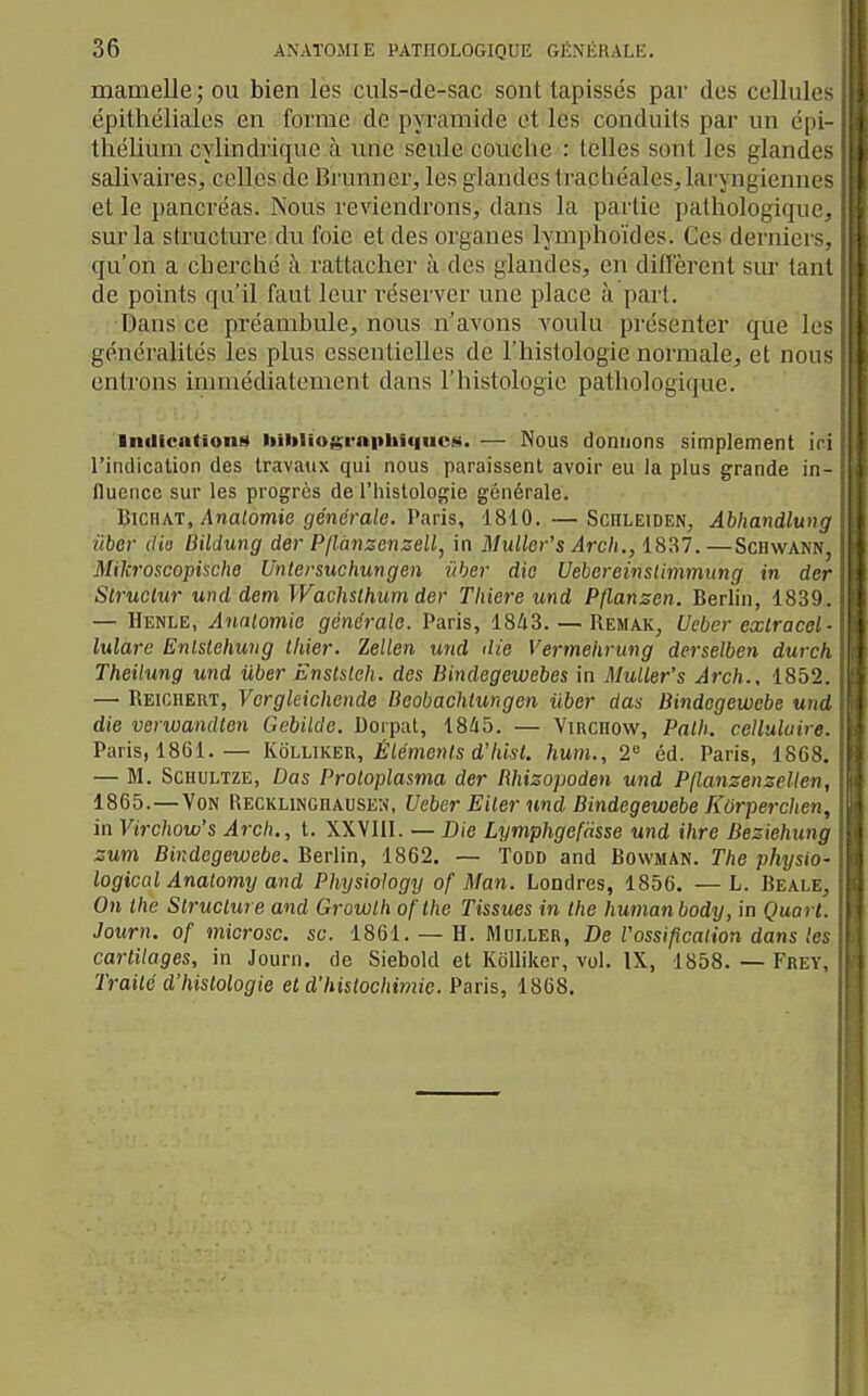 mamelle; ou bien les culs-de-sac sont tapissés par des cellule- épithéliales en forme de pyramide et les conduits par un c|h thélium cylindrique à une seule couche : telles sont les gland' salivaires, celles de Brunner, les glandes Iracliëales,laryngienne et le pancréas. Nous reviendrons, dans la partie pathologiqm sur la structure du foie et des organes lymphoïdes. Ces dernier qu'on a cberclié à rattacher à des glandes, en difierent sur t;i) de points qu'il faut leur réserver une place à part. Dans ce préambule, nous n'avons youIu présenter que Ir- généralités les plus essentielles de l'histologie normale, et nous || entrons immédiatement dans l'histologie pathologique. Indicntioiiït liiiiliographiquct«. — Nous donnons simplement i i l'indication des travatix qui nous paraissent avoir eu la plus grande iii- lluence sur les progrès de l'histologie générale. l^icnAT, Analomie générale. Varis, 1810.—Schleiden, Ahhandlung ûber die Bildung der Pllànsenzell, in Mullet-'s Arch., 1837. —Schwann, j Mikroscopische Unlersuchungen iiber die Uebereinslimnmng in der ' Struclw und dem Wachslhumder Tliiere und Pflanzen. Berlin, 1839. — Henle, Anatomie générale. Paris, 1843. — Remak, Ueber cxlraccl ■ lulare Entslehung Ihier. Zellen und die Vermeiirung derselben durch Theilung und iiber Enstsleh. des Bindegewebes in MuUer's Arch., 185'2. — Reiciiert, Vergleichende Beobachlungen iiber das Bindegewebe un~l die verwandten Gebilde. Dorpat, 1845. — Virchow, Palh. celluluiu Paris, 1861.— Koluker, Éléments d'hisl. hum., 2 éd. Paris, 18G ^, — M. ScHULTZE, Das Proloplasma der Rhizopoden und Pflanzenzellen, 1865.—Von Recklinghausen, Ucbcr Eiler und Bindegewebe Korperclia . in Virchow's Arch., t. XXVIII. — Die Lymphgcfasse und ihre Beziehun : zum Bindegewebe. Berlin, 1862. — Todd and Bowman. The physm- logical Analomy and Physiohgy of Man. Londres, 1856. — L. Beau . On Ihe Structure and Growth oflhe Tissues in Ihe humanbody, in Quon. Journ. of microsc. se. 1861. — H. Muller, De Vossipcation dans cartilages, in Journ. de Siebokl et KoUiker, vol. IX, 1858. — Fret, Traité d'histologie et d'histochimie. Paris,, 1868.