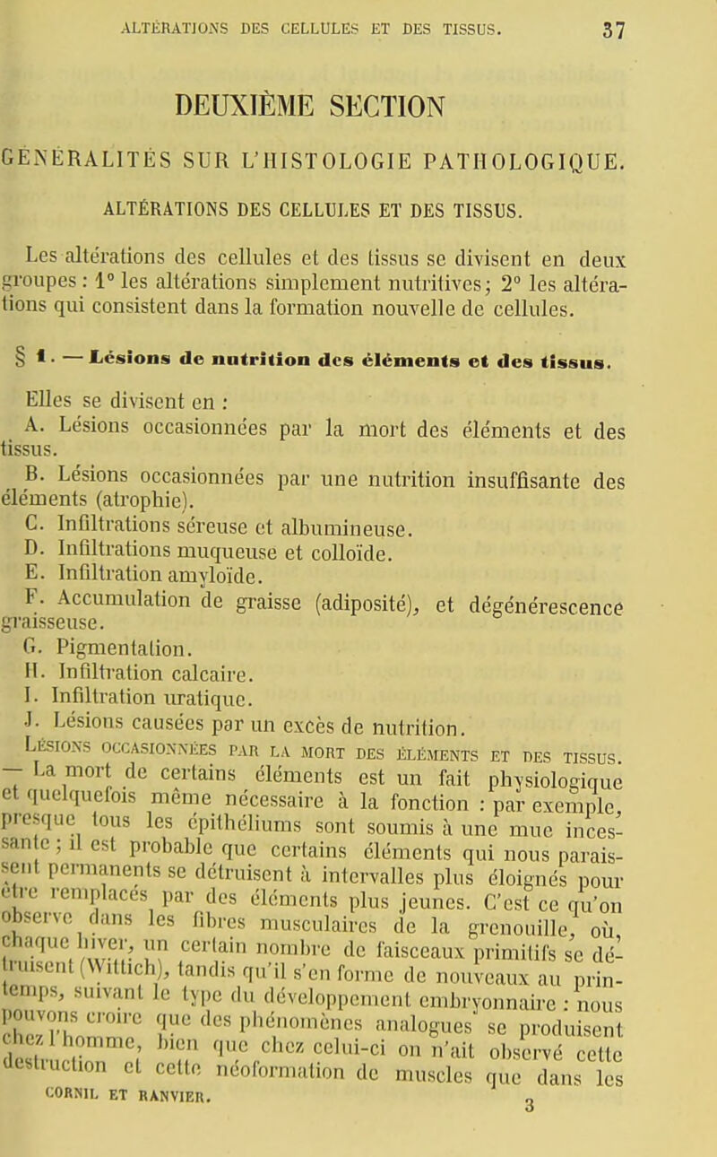 DEUXIÈME SECTION GEiNÉRALITÉS SUR L'HISTOLOGIE PATHOLOGIQUE. ALTÉRATIONS DES CELLULES ET DES TISSUS. Les altérations des cellules et des tissus se divisent en deux gi'oupes : 1» les altérations simplement nutritives; 2° les altéra- tions qui consistent dans la formation nouvelle de cellules. § 1. —Lésions de nutrition des éléments et des tissus. EUes se divisent en : A. Lésions occasionnées par la mort des éléments et des tissus. B. Lésions occasionnées par une nutrition insuffisante des éléments (atrophie). G. Infiltrations séreuse et albumineuse. D. Infiltrations muqueuse et colloïde. E. Infiltration amyloïde. F. Accumulation de graisse (adiposité), et dégénérescence graisseuse. G. Pigmentation. M. Infiltration calcaire. I. Infiltration uratiquc. J. Lésions causées par un excès de nutrition. Lésions occasionnées par la mort des éléments et des tissus - La mort de certains cléments est un fait physiologique et quclquetois même nécessaire à la fonction : par exemple presque tous les épithéliums sont soumis à une mue inces- san c ; il est probable que certains éléments qui nous parais- sent permanents se détruisent à intervalles plus éloignés pour être remplaces par des éléments plus jeunes. C'est ce qu'on observe dans les fibres musculaires de la grenouille; où, chaque hiver, un certain nombre de faisceaux primitifs se dé- duisent (VVittich), tandis qu'il s'en forme de nouveaux au pdn- temps, suivant le type du développement embryonnaire : nous pouvons croire que des phénomènes analogues se produisent chez, 1 homme, bien que chez celui-ci on n'ait observé cette destruction et cette néoformation de muscles quT dans les CORNlL ET RANVIER. g