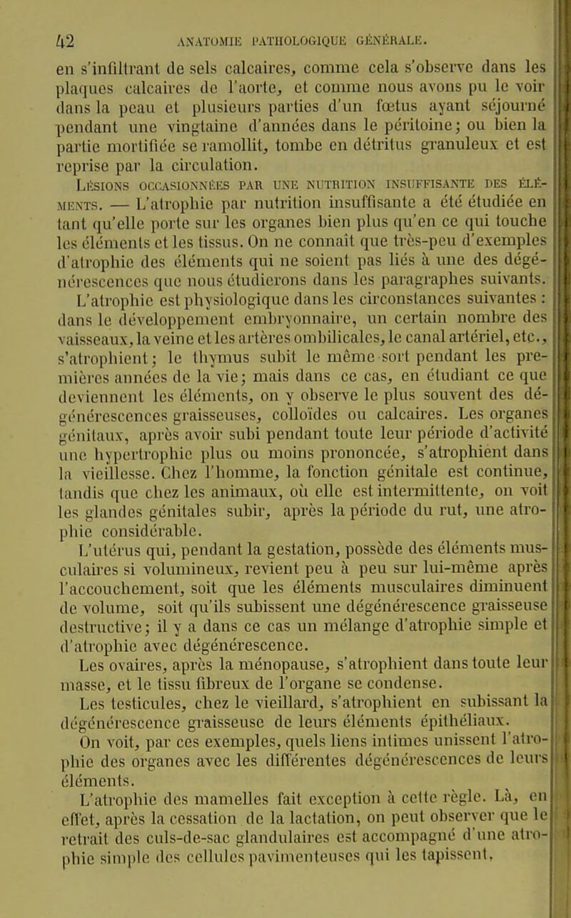 en s'infiltrant de sels calcaires, comme cela s'observe dans lo-> plaques calcaires de l'aorte, et comme nous avons pu le voii dans la peau et plusieurs parties d'un fœtus ayant séjourne pendant une vingtaine d'années dans le péritoine; ou tien la pai'lie mortifiée se ramollit, tombe en détritus granuleux et e^t reprise par la circulation. Lésions occasionnées par une nutrition insuffisante des ém - MENTS. — L'atrophie par nutrition insuffisante a été étudiée e n tant qu'elle porte sur les organes bien plus qu'en ce qui touclu les éléments et les tissus. On ne connaît que très-peu d'exemph - d'atrophie des éléments qui ne soient pas liés à une des dégi- nérescences que nous étudierons dans les paragraphes suivanl- L'atrophie est physiologique dans les circonstances suivantes dans le développement embryonnaire, un certain nombre de- vaisseaux, la veine et les artères ombilicales, le canal artériel, etc.. s'atrophient; le thymus subit le même sort pendant les pre mières années de la vie; mais dans ce cas, en étudiant ce qu- deviennent les éléments, on y observe le plus souvent des dé - générescences graisseuses, colloïdes ou calcaires. Les orgaïK - génilaux, après avoir subi pendant toute leur période d'activile une hypertrophie plus ou moins prononcée, s'atrophient dan- la vieillesse. Chez l'homme, la fonction génitale est continue, tandis que chez les animaux, oii elle est intermittente, on voit les glandes génitales subir, après la période du rut, une atm phie considérable. L'utérus qui, pendant la gestation, possède des éléments mus- culaires si volumineux, revient peu à peu sur lui-même après l'accouchement, soit que les éléments musculaires diminuent de volume, soit qu'ils subissent une dégénérescence graisseuse destructive; il y a dans ce cas un mélange d'atrophie simple el d'atrophie avec dégénérescence. Les ovaires, après la ménopause, s'atrophient dans toute leur masse, et le tissu fibreux de l'organe se condense. Les testicules, chez le vieillard, s'atrophient en subissant la dégénérescence graisseuse de leurs éléments épithéliaux. On voit, par ces exemples, quels liens intimes unissent l'atrn- phie des organes avec les différentes dégénérescences de leurs éléments. L'atrophie des mamelles fait exception à cette règle. Là, en effet, après la cessation de la lactation, on peut observer que le retrait des culs-de-sac glandulaires est accompagné d'une atre- phie simple des cellules pavimenteuses qui les tapissent,