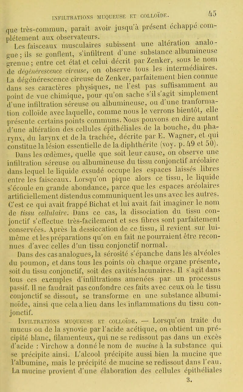 que très-commun, pavait avoir jusqu'à présent échappé com- plètement aux observateurs. _ Les faisceaux musculaires subissent une altération anato- oue ; ils se gonnent, s'infiltrent d'une substance albummeuse °renue ; entre cet état et celui décrit par Zenker, sous le nom de dégénérescmce cireuse, on observe tous les mtermediau-es. La dégénérescence cireuse de Zenker^parfaitemenl bien connue dans ses caractères phvsiques, ne l'est pas suffisamment au point de vue chimique, pour qu'on sache s'il s'agit simplement d'une infiltration séreuse ou albumineuse, ou d'une tranforma- tion colloïde avec laquelle, comme nous le verrons bientôt, elle présente certains points communs. Nous pouvons en dire autant d'une altération des cellules épithéliales de la bouche, du pha- rynx, du larynx et delà trachée, décrite par E. Wagner, et qui constitue la lésion essentielle de la diphthérite (voy. p. W et 50). Dans les œdèmes, quelle que soit leur cause, on observe une infiltration séreuse ou albumineuse du tissu conjonctif aréolaire dans lequel le liquide exsudé occupe les espaces laissés libres entre les faisceaux. Lorsqu'on pique alors ce tissu, le liquide s'écoule en grande abondance, parce que les espaces avéolaires artificiellement distendus communiquent les uns avec les autres. C'est ce qui avait frappé Bichat et lui avait fait imaginer le nom de tissu cellulaire. Dans ce cas, la dissociation du tissu con- jonctif s'effectue très-facilement et ses fibres sont parfaitement conservées. Après la dessiccation de ce tissu, il revient sur lui- même et les préparations qu'on en fait ne pourraient être recon- nues d'avec celles d'un tissu conjonctif normal. Dans des cas analogues, la sérosité s'épanche dans les alvéoles du poumon, et dans tous les points où chaque organe présente, soit du tissu conjonctif, soit des cavités lacunaires. Il s'agit dans tous ces exemples d'infiltrations amenées par un processus passif. 11 ne faudrait pas confondre ces faits avec ceux oîi le tissu conjonctif se dissout, se transforme en une substance albumi- noïde, ainsi que cela a lieu dans les infiammations du tissu con- jonctif. Lnfiltrations MUQUEUSE ET COLLOÏDE. — Loi'squ'on traite du mucus ou de la synovie par l'acide acétique, on obtient un pré- cipité blanc, filamenteux, qui ne se redissout pas dans un excès d'acide : Yircliow a donné le nom de vmcine à la substance qui se précipite ainsi. L'alcool précipite aussi bien la mucine que l'albumine, mais le précipité de mucine se redissout dans l'eau. La mucine provient d'une élal)()ralion des cellules épilliéliales 3.