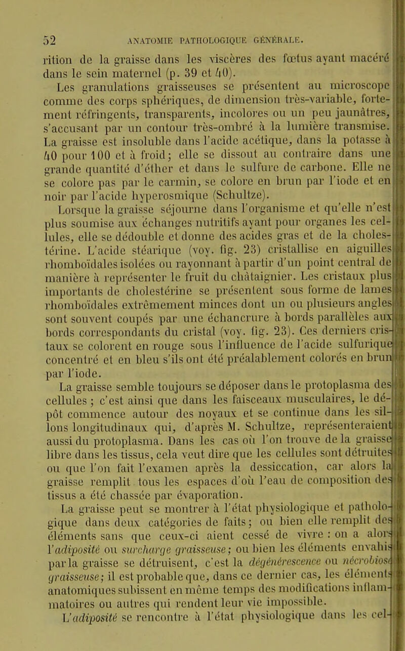 rition do la graisse dans les viscères des fœtus ayant macéré dans le sein maternel (p. 39 et hO). Les granulations graisseuses se présentent au microscope comme des corps sphériques, de dimension très-variable, forte- ment réfringents, transparents, incoloj-es ou un peu jaunâtres, s'accusant par un contour très-ombré à la lumière transmise. La graisse est insoluble dans l'acide acétique, dans la potasse à kO pour 100 et à froid; elle se dissout au contraire dans une grande quantité d'élber et dans le sulfure de carbone. Elle ne se colore pas par le carmin, se colore en brun par l'iode et en noir par l'acide hyporosmique (Schultze). Lorsque la graisse séjourne dans l'organisme et qu'elle n'est plus soumise aux échanges nutritifs ayant pour organes les cel- lules, elle se dédouble et donne des acides gras et de la choies- térine. L'acide stéarique (voy. tig. 23) cristallise en aiguilles rhomboïdales isolées ou rayonnant à partir d'un point central de manière à représenter le fruit du châtaignier. Les cristaux plus importants de cholestérine se présentent sous forme de lames rhomboïdales extrêmement minces dont un ou plusieurs angle- sont souvent coupés par une échancrure à bords parallèles a ~ bords correspondants du cristal (voy. tig. 23). Ces derniers cri taux se colorent en rouge sous l'influence de l'acide sulfuriqu concentré et en bleu s'ils ont été préalablement colorés en bru par l'iode. La graisse semble toujours se déposer dans le protoplasma de cellules ; c'est ainsi que dans les faisceaux musculaires, le dé- pôt commence autour des noyaux et se continue dans les sil Ions longitudinaux qui, d'après M. Schultze, représenteraien aussi du protoplasma. Dans les cas où l'on trouve de la graiss libre dans les tissus, cela veut dire que les cellules sont détruite, ou que l'on fait l'examen après la dessiccation, car alors I' graisse remplit tous les espaces d'où l'eau de composition de. tissus a été chassée par évaporation. La graisse peut se montrer à l'état physiologique et patholo gique dans deux catégories de faits; ou bien elle rempht de éléments sans que ceux-ci aient cessé de vivre : on a aloi! Vadiposité ou surcharge graisseuse ; ou bien les éléments envahis parla graisse se détruisent, c'est la dégénérescence ou iiécrobiost graisseuse; il est probable que, dans ce dernier cas, les élément; anatomiqiies subissent en même temps des modifications intlam- j matoires ou autres qui rendent leur vie impossil)le. L'adiposité se rencontre à l'état physiologique dans les ceU