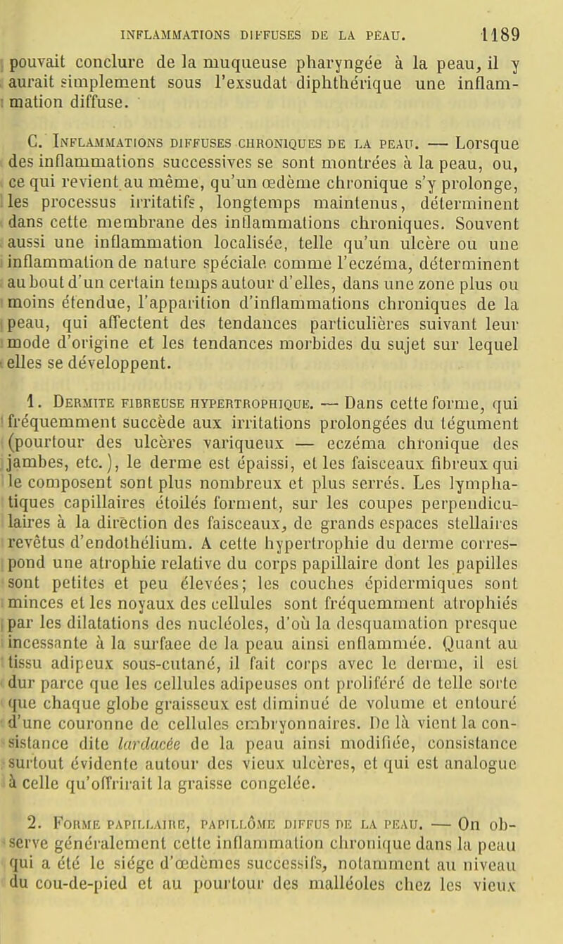 . pouvait conclure de la muqueuse pharyngée à la peau, il y aurait simplement sous l'exsudat diphtliérique une inflam- I mation diffuse. G.' Inflammations diffuses chroniques de la peau. — Lorsque des inflammations successives se sont montrées à la peau, ou, > ce qui revient au même, qu'un œdème chronique s'y prolonge, lies processus irritatifs, longtemps maintenus, déterminent dans cette membrane des inflammations chroniques. Souvent aussi une inflammation localisée, telle qu'un ulcère ou une inflammation de nature spéciale comme l'eczéma, déterminent au bout d'un certain temps autour d'elles, dans une zone plus ou moins étendue, l'apparition d'inflammations chroniques de la I peau, qui affectent des tendances particulières suivant leur :mode d'origine et les tendances morbides du sujet sur lequel telles se développent. 1. Dermite fibreuse hypertrophique. — Dans cette forme, qui ! fréquemment succède aux irritations prolongées du tégument (pourtour des ulcères variqueux — eczéma chronique des Jambes, etc.), le derme est épaissi, et les faisceaux fibreux qui lie composent sont plus nombreux et plus serrés. Les lympha- tiques capillaii'es étoilés forment, sur les coupes perpendicu- laires à la direction des faisceaux, de grands espaces stellaires revêtus d'endothélium. A cette hypertrophie du derme corres- pond une atrophie relative du corps papillaire dont les papilles sont petites et peu élevées; les couches épidermiques sont : minces et les noyaux des cellules sont fréquemment atrophiés ipar les dilatations des nucléoles, d'où la desquamation presque incessante à la surface de la peau ainsi enflammée. Quant au tissu adipeux sous-cutané, il fait corps avec le derme, il est ' dur parce que les cellules adipeuses ont proliféré de telle sorte que chaque globe graisseux est diminué de volume et entouré •d'une couronne de cellules embryonnaires. \)c là vient la con- sistance dite lardacée de la peau ainsi modifiée, consistance .■surtout évidente autour des vieux ulcères, et qui est analogue à celle qu'offrirait la graisse congelée. 2. Forme papillaire, PAPiLr.ÔME diffus de la peau. — On ob- serve généralement cette inflammation chronique dans la peau qui a été le siège d'oedèmes successifs, notaiumcnl au niveau du cou-de-pied et au pourtour des malléoles chez les vieux