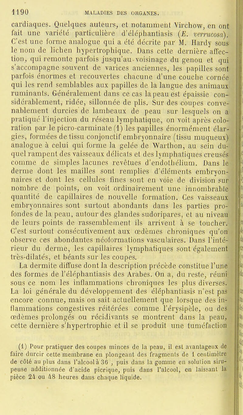 cardiaques. Quelques auteurs, et notammeut Virchow, en ont fait une variété particulière d'éléphantiasis (E. verruma). C'est une forme analogue qui a été décrite par M. Hardy sous le nom de lichen hypertropliique. Dans cette dernière affec- tion, qui remonte parfois jusqu'au-voisinage du genou et qui s'accompagne souvent de varices anciennes, les papilles sont parfois énormes et recouvciles chacune d'une couche cornée qui les rend semblables aux papilles de la langue des animaux ruminants. Généralement dans ce cas la peau est épaissie con- sidérablement, ridée, sillonnée de plis. Sur des coupes conve- nal)lement durcies'de lambeaux de peau sur lesquels on a pi atiqué l'injection du réseau lymphatique, on voit après colo- ration par le picro-carminaie (1) les papilles énormément élar- gies, foi'mées de tissu conjonclif embryonnaire (tissu muqueux) analogue à celui qui forme la gelée de Warthon, au sein du- quel rampent des vaisseaux délicats et des lymphatiques creusés comme de simples lacunes revêtues d'endothélium. Dans le derme dont les mailles sont remplies d'éléments embryon- naires et dont les cellules fines sont en voie de division sur nombre de points, on voit ordinairement une innombrable quantité de capillaires de nouvelle formation. Ces vaisseaux embryonnaires sont surtout abondants dans les parties pro- fondes de la peau, autour des glandes sudoripares, et au niveau de leurs points de rassemblement ils arrivent à se toucher. C'est surtout consécutivement aux œdèmes chroniques qu'on observe ces abondantes néoformations vasculaires. Dans l'inté- rieur du derme, les capillaires lymphatiques sont également très-dilatés, et béants sur les coupes. La dermite diffuse dont la description précède constitue l'une des formes de l'éléphantiasis des Arabes. On a, du reste, réuni sous ce nom les inflammations chroniques les plus diverses. La loi générale du développement des éléphantiasis n'est pas encore connue, mais on sait actuellement que lorsque des in- flammations congestives réitérées comme l'érysipèle, ou des œdèmes prolongés ou récidivants se montrent dans la peau, cette dernière s'hypertrophie et il se produit une tuméfaction (1) Pour pratiquer des coupes minces de la peau, il est avantageux de faire durcir cette membrane en plongeant des fragments de 1 centimètre de côté au plus dans l'alcoDlà 30 , puis dans la gomme en solution siru- peuse additionnée d'acide picrique, puis dans l'alcool, en laissant la pièce 24 ou 48 Iieures dans cliaque liquide.