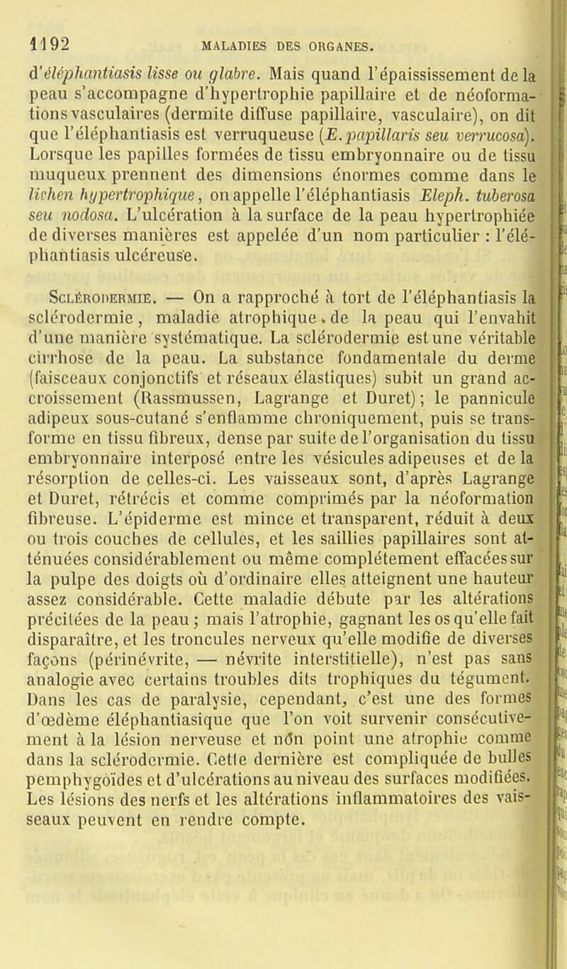 à'éléphantiasis lisse ou glabre. Mais quand l'épaississement delà peau s'accompagne d'hypertrophie papillaire et de néoforma- tions vasculaires (dermite diffuse papillaire, vasculaire), on dit que l'éléphantiasis est verruqueuse [E.jxipillaris seu verrucosa). Lorsque les papilles formées de tissu embryonnaire ou de tissu muqueux prennent des dimensions énormes comme dans le lichen hypertrophique, on appelle l'éléphantiasis Eleph. tuberosa seu nodosa. L'ulcération à la surface de la peau hypertrophiée de diverses manières est appelée d'un nom particulier : l'élér phantiasis ulcéreuse. ScLÉRODERMiË. — On a rapproché à tort de l'éléphantiasis la sclérodermie, maladie atrophique.de la peau qui l'envahit d'une manière systématique. La sclérodermie est une véritable cirrhose de la peau. La substance fondamentale du derme (faisceaux conjonctifs et réseaux élastiques) subit un grand ac- croissement (Rassmussen, Lagrange et Duret) ; le pannicule adipeux sous-cutané s'enflamme chroniquement, puis se trans- forme en tissu fibreux, dense par suite de l'organisation du tissu embryonnaire interposé entre les vésicules adipeuses et de la résorption de celles-ci. Les vaisseaux sont, d'après Lagrange et Duret, rétrécis et comme comprimés par la néoformation fibreuse. L'épiderme est mince et transparent, réduit à deux ou trois couches de cellules, et les saillies papillaires sont at- ténuées considérablement ou même complètement effacées sur la pulpe des doigts où d'ordinaire elles atteignent une hauteur assez considérable. Cette maladie débute par les altérations précitées de la peauj mais l'atrophie, gagnant les os qu'elle fait disparaître, et les troncules nerveux qu'elle modifie de diverses façons (périnévrite, — névrite interstitielle), n'est pas sans analogie avec certains troubles dits trophiques du tégument. Dans les cas de paralysie, cependant, c'est une des formes ■ d'œdème éléphantiasique que l'on voit survenir consécutive- ment à la lésion nerveuse et nôn point une atrophie comme dans la sclérodermie. Cette dernière est compliquée do bulles pemphygoïdes et d'ulcérations au niveau des surfaces modifiées. Les lésions des nerfs et les altérations inflammatoires des vais- seaux peuvent en rendre compte. k