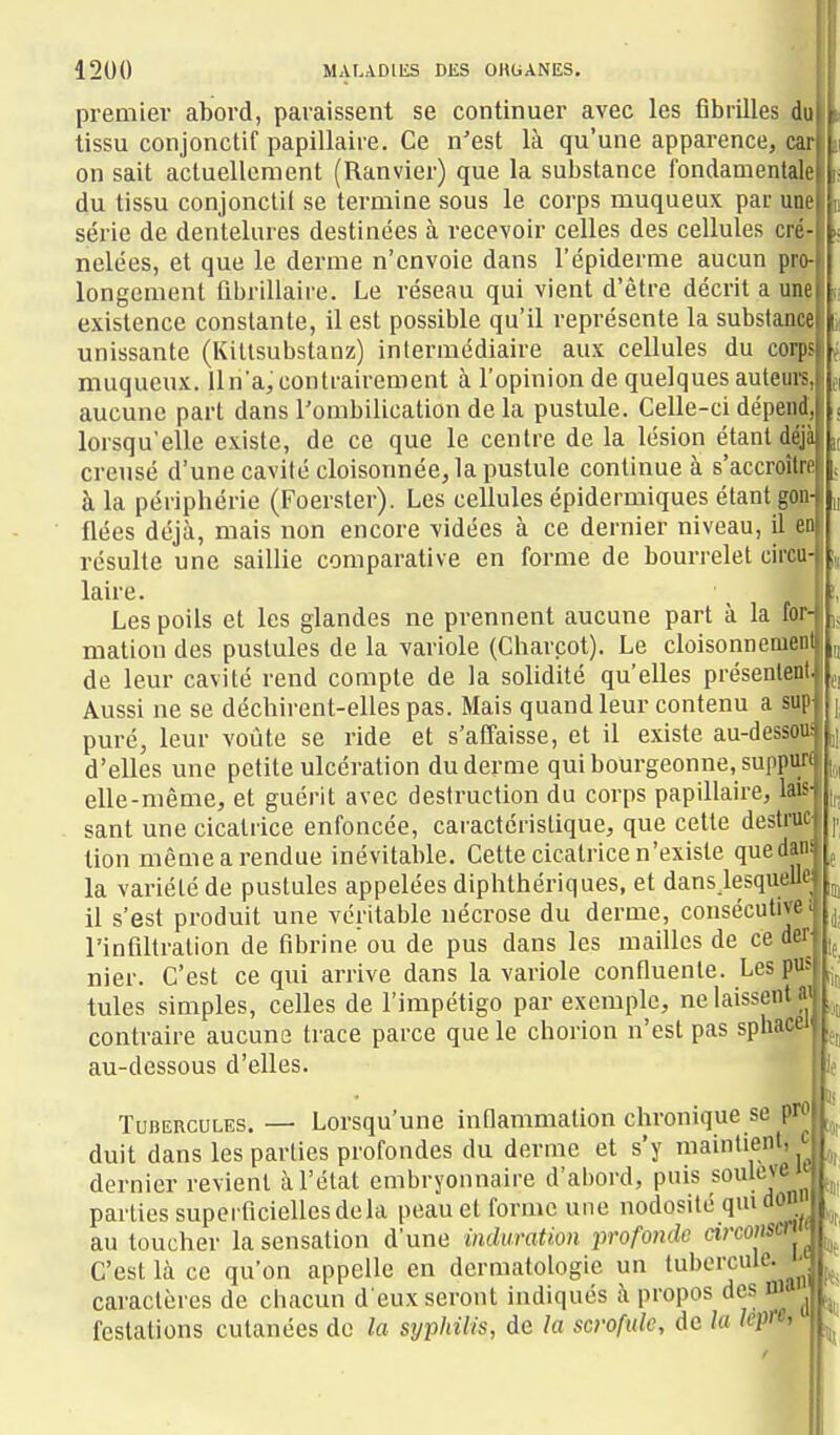 premier abord, paraissent se continuer avec les fibrilles do tissu conjonctif papillaire. Ce n'est là qu'une apparence, car on sait actuellement (Ranvier) que la substance fondamentale du tissu conjonclil se termine sous le corps muqueux par up série de dentelures destinées à recevoir celles des cellules cilé? nelées, et que le derme n'envoie dans l'épiderme aucun pjo- longcment fibrillaire. Le réseau qui vient d'être décrit a une existence constante, il est possible qu'il représente la subslançe unissante (Kittsubstanz) intermédiaire aux cellules du corps muqueux. lln'a,contrairemeot à l'opinion de quelques auteurs, aucune part dans l'ombilication de la pustule. Celle-ci dépefltf, lorsqu'elle existe, de ce que le centre de la lésion étant déjà creusé d'une cavité cloisonnée, la pustule continue à s'accroître à la périphérie (Foerster). Les cellules épidermiques étant gon- flées déjà, mais non encore vidées à ce dernier niveau, il en résulte une saillie comparative en forme de bourrelet circu- laire. \ Les poils et les glandes ne prennent aucune part à la for- mation des pustules de la variole (Charcot). Le cloisonnement de leur cavité rend compte de la solidité qu'elles présentent, Aussi ne se déchirent-elles pas. Mais quand leur contenu a sup puré, leur voûte se ride et s'affaisse, et il existe au-dessoui d'elles une petite ulcération du derme qui bourgeonne, suppuri elle-même, et guérit avec destruction du corps papillaire, laiS' sant une cicatrice enfoncée, caractéristique, que celte destnic- tion même a rendue inévitable. Cette cicatrice n'existe quedans la variété de pustules appelées diphthériques, et dansjesquellei il s'est produit une véritable nécrose du derme, consécutivei l'infiltration de fibrine ou de pus dans les mailles de ce deT' nier. C'est ce qui arrive dans la variole confluente. Les pus tules simples, celles de l'impétigo par exemple, ne laissent » contraire aucune trace parce que le chorion n'est pas sphacei au-dessous d'elles. TuBEncuLES,— Lorsqu'une inflammation chronique se pH duit dans les parties profondes du derme et s'y maintient, J dernier revient à l'état embryonnaire d'abord, pais soulevé w| -\ douui II caractères de chacun . . . i festations cutanées do la syphilis, de la scrofule, de la lèpre.