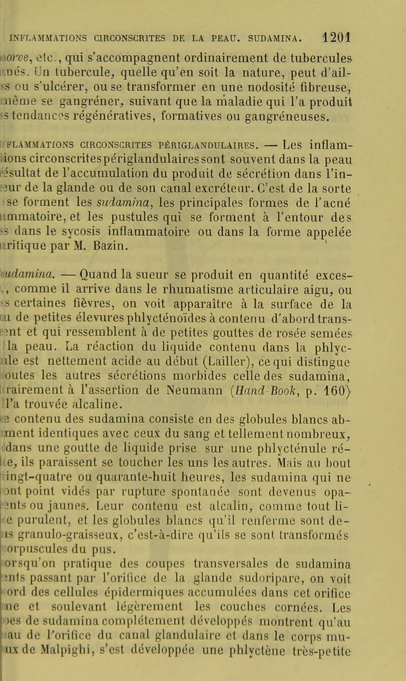 LioTOe, etc., qui s'accompagnent ordinairement de tubercules l'.nés. Un tubercule, quelle qu'en soit la nature, peut d'ail- >s ou s'ulcérer, ou se transformer en une nodosité fibreuse, même se gangrener, suivant que la maladie qui l'a produit ss tendances régénératives, formatives ou gangréneuses, liFLAMMATIONS CIRCONSCRITES PÉRIGLANDULAIRES. — LeS inflam- iions circonscritespériglandulaires sont souvent dans la peau l'ésultat de l'accumulation du produit de sécrétion dans l'in- L'îur de la glande ou de son canal excréteiu. C'est de la sorte ■se forment les sudamina, les principales formes de l'acné iimmatoire, et les pustules qui se forment à l'entour des >5 dans le sycosis inflammatoire ou dans la forme appelée nritique par M. Bazin. hudamim. — Quand la sueur se produit en quantité exces- ,, comme il arrive dans le rhumatisme articulaire aigu, ou ss certaines fièvres, on voit apparaître à la surface de la iiu de petites éleviu-esphlycténoïdes à contenu d'abord trans- e^nt et qui ressemblent à de petites gouttes de rosée semées lia peau. La l'éaction du liquide contenu dans la phlyc- nle est nettement acide au début (Laitier), ce qui distingue loutes les autres sécrétions morbides celle des sudamina, I rairement à l'assertion de Neumann {Hand Book, p. 160) il'a trouvée alcaline. ee contenu des sudamina consiste en des globules blancs ab- îment identiques avec ceux du sang et tellement nombreux, 'idans une goutte de liquide prise sur une phlycténule ré- -:e, ils paraissent se toucher les uns les autres. Mais au bout iingt-quatre ou quarante-huit heures, les sudamina qui ne ont point vidés par rupture spontanée sont devenus opa- '3nts ou jaunes. Leur contenu est alcalin, comme tout li- -e purulent, et les globules blancs qu'il rcuferme sont de- iis granulo-graisseux, c'est-à-dire qu'ils se sont transformés • orpuscules du pus. orsqu'on pratique des coupes transvei'sales de sudamina ■înls passant par l'orilice de la glande sudoriparc, on voil ' ord des cellules épidcrmiqucs accumulées dans cet orifice me et soulevant légèrement les couches cornées. Les ')es de sudamina complètement développés montrent qu'au ;au de l'orifice du canal glandulaire et dans le corps mu- uxde Malpighi, s'est développée une phlyctène très-petite