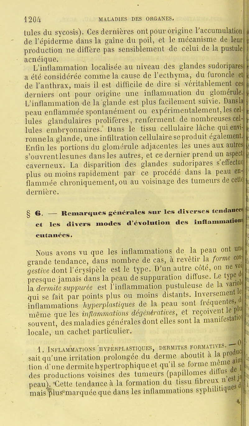 Iules du sycosis). Ces dernières ont pour origine l'accuraulation de l'épiderme dans la gaine du poil, et le mécanisme de leur production ne diffère pas sensiblement de celui de la pustule acnéique. L'inflammation localisée au niveau des glandes sudoripares a été considérée comme la cause de l'ecihyma, du furoncle et de l'anthrax, mais il est difficile de dire si véritablement ces derniers ont pour origine une inflammation du glomérule. L'inflammation de la glande est plus facilement suivie. Dansh peau enflammée sponlanément ou expérimentalement, les cel- lules glandulaires prolifères, renferment de nombreuses cel- lules embryonnaires. Dans le tissu cellulaire lâche qui enTiJ ronnela glande, une infiltration cellulaire se produit également. Enfin les portions du glomérule adjacentes les unes aux autres s'ouvrent lesunes dans les autres, et ce dernier prend un aspect caverneux. La disparition des glandes sudoripares s'effectuf plus ou moins rapidement par ce procédé dans la peau en- flammée chroniquement, ou au voisinage des tumeurs de celt( dernière. *^ § 6. — Remarques gciicpales sur les diverses tcndanc» et les divers modes d'évolution des inOauimationi cutanées. Nous avons vu que les inflammations de la peau ont um grande tendance, dans nombre de cas, à revêtir la forme cm gestive dont l'érysipèle est le type. D'un autre côté, on ne voi presque jamais dans la peau de suppuration difl'use. Le type  la demitc suppurée est l'inflammation pustuleuse de la vaiio ' qui se fait par points plus ou moins distants. Inversement le inflammations hyperplustiques de la peau sont d'équen es, même que les inflammations dégénératives, et reçoivent le p souvent, des maladies générales dont elles sont la manilestau locale, un cachet particulier. 0 1. Inflammations hypeuplastiques, dermites formatives. sait qu'une irritation prolongée du dernie aboutit a la pio lion d'unedermilehypertrophiqueet qu'il se f'^i'i^^'^ :',':^^g des productions voisines des tumeurs (papillomes peauV'Cette tendance à la formation du tissu fibreux nwj^ maislilus^marquée que dans les inflammations syphilitiq»^