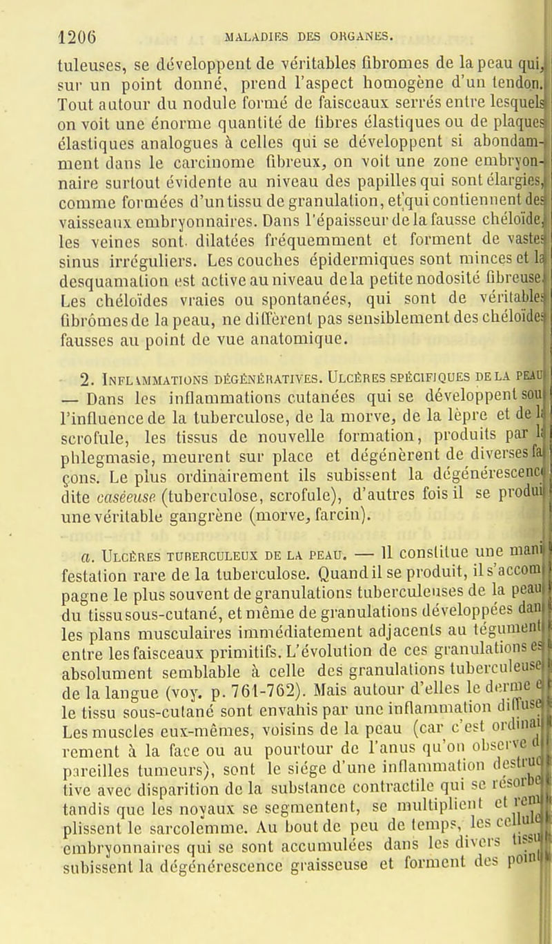 tuleuses, se développent de véritables fibromes de la peau qui, sur un point donné, prend l'aspect homogène d'un lendon.i Tout autour du nodule formé de faisceaux serrés entre lesquels on voit une énorme quantité de fibres élastiques ou de plaques élastiques analogues à celles qui se développent si abondam-, ment dans le carcinome fibreux, on voit une zone embryon- naire surtout évidente au niveau des papilles qui sontélargie^ comme formées d'un tissu de granulation, et'qui contiennent de vaisseaux embryonnaires. Dans l'épaisseur de la fausse chéloide les veines sont- dilatées fréquemment et forment de vasti' sinus irréguliers. Les couches épidermiques sont minces et 1 desquamation est active au niveau delà petite nodosité fibreuse Les chéloïdes vraies ou spontanées, qui sont de véritable- ' fibromes de la peau, ne diffèrent pas sensiblement des cbéloïde fausses au point de vue anatomique. - 2. Inflammations dégénéhatives. Ulcères spécifiques delà plai — Dans les inflammations cutanées qui se développent sou l'influence de la tuberculose, de la morve, de la lèpre et de 1. scrofule, les tissus de nouvelle formation, produits parlai phlegmasie, meurent sur place et dégénèrent de diverses ffi çons. Le plus ordinairement ils subissent la dégénérescene dite cweusfi (tuberculose, scrofule), d'autres fois il se produ une véritable gangrène (morve, farcin). a. Ulcères turerculeux de la peau. — 11 constitue une man festation rare de la tuberculose. Quand il se produit, ils'accom pagne le plus souvent de granulations tuberculeuses de la peai: du tissu sous-cutané, et même de granulations développées dam les plans musculaires immédiatement adjacents au tégumenft entre les faisceaux primitifs. L'évolution de ces granulations c^ absolument semblable à celle des granulations tuberculeus. de la langue (voy. p. 761-762). Mais autour d'elles le derme ^ le tissu sous-culané sont envahis par une inflammation di uib.o Les muscles eux-mêmes, voisins de la peau (car c'est ordniai rement à la face ou au pourtour de l'anus qu'on observe ti pareilles tumeurs), sont le siège d'une innammation destriu tive avec disparition de la substance contractile qui se resorD' tandis que les noyaux se segmentent, se multiplient et rcn' plissent le sarcolemme. Au bout de peu de temps, les ce luu embryonnaires qui se sont accumulées dans les divers lif ' subissent la dégénérescence graisseuse et forment des pou