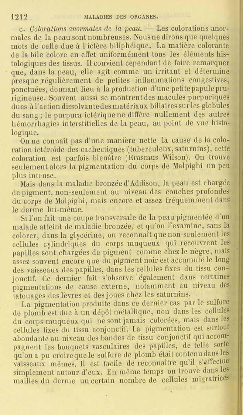 c. Colorations anormales de la peau. — Les colorations anor- males de la peau sont nombreuses. Nous ne dirons que quelques mots de celle due à l'ictère biliphéique. La malière colorante de la bile colore en eiïet uniformément tous les éléments his- lologiques des tissus. Il convient cependant de faire remarquer que, dans la peau, elle agit comme un irritant et détermine presque régulièrement de petites inflammations congestives, ponctuées, donnant lieu à laproduclion d'une petitepapulepru- rigineuse. Souvent aussi se montrent des macules purpuriques dues àl'action dissolvante des matériaux biliaires su ries globules du sang : le purpura ictériquene diffère nullement des autres hémorrhagies interstitielles de la peau, au point de vue histo- logique. On ne connaît pas d'une manière nette la cause de la colo- ration ictéroïde des cachectiques (tuberculeux, saturnins), cette coloration est parfois bleuâtre (Erasmus Wilson). On trouve seulement alors la pigmentation du corps de Malpighi un peu plus intense. Mais dans la maladie bronzée d'Addison, la peau est chargée de pigment, non-seulement au niveau des couches profondes du corps de Malpighi, mais encore et assez fréquemment dans le derme lui-même. Si l'on fait une coupe transversale de la peau pigmentée d'un malade atteint de maladie bronzée, et qu'on l'examine, sans la colorer, dans la glycérine, on reconnaît que non-seulement les cellules cylindriques du corps muqueux qui recouvrent les papilles sont chargées de pigment comme chez le nègre, mais assez souvent encore que du pigment noir est accumulé le long des vaisseaux des papilles, dans les cellules Qxes du tissu con- jonctif. Ce dernier fait s'observe également dans certaines pigmentations de cause externe, notamment au niveau des tatouages des lèvres et des joues chez les saturnins. La pigmentation produite dans ce dernier cas par le sulfure de plomb est due à un dépôt métallique, non dans les cellules du corps muqueux qui ne sont jamais colorées, mais dans les cellules fixes du tissu conjonclif. La pigmentation est surtout abondante au niveau des bandes de tissu conjonctif qui accom- pagnent les bouquets vasculaires des papilles, de telle sorte qu'on a pu croire que le sulfure de plomb était contenu dans les vaisseaux mêmes. Il est facile de reconnaître qu'il , s'effectue simplement autour d'eux. En même temps on trouve dans les mailles du derme un certain nombre de cellules migratrices