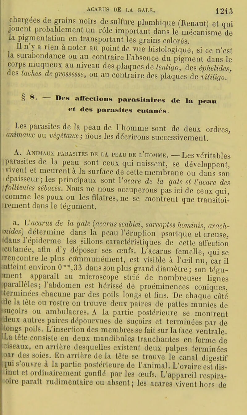 chargées de grains noirs de sulfure plombique (Renaut) et qui jouent probablement un rôle important dans le mécanisme de la pigmentation en transportant les grains colorés. Il n'y a rien à noter au point de vue histologiquè, si ce n'est la surabondance ou au contraire l'absence du pigment dans le corps muqueux au niveau des plaques de lentiqo, des é^hélides, des taches de grossesse, ou au contraire des plaques de vitiligo. ' § ~ affections parasitaires de la peau et des parasites cutanés. Les parasites de la peau de l'homme sont de deux ordres, animaux ou végétaux; nous les décrirons successivement. A. Animaux parasites de la peau de l'homme. —Les véritables I parasites de la peau sont ceux qui naissent, se développent, 'Vivent et meurent à la surface de cette membrane ou dans son épaisseur; les principaux sont Vacare de la gale et l'acare des Ifollicules sébacés. Nous ne nous occuperons pas ici de ceux qui comme les poux ou les fllaires,ne se montrent que transitoi- irement dans le tégument. a.. L'acarus de la gale {acarus scabiei, sarcoptes Iwminis, araoh- mides) détermine dans la peau l'éruption psoriquc et creuse, (dans l'épiderme les sillons caractéristiques de cette affection icutanéc, atin d'y déposer ses œufs. L'acarus femelle, qui se irencontre le plus communément, est visible à l'œil nu, car il aatteint environ 0»,33 dans son plus grand diamètre; son tégu- «nent _ apparaît au microscope strié de nombreuses lignes iparallèles; l'abdomen est hérissé de proéminences coniques, terminées chacune par des poils longs et fins. De chaque côté ide la tête ou rostre on trouve deux paires de pattes munies de ^suçoirs ou ambulacres. A la partie postérieure se monirent ideux autres paires dépourvues de suçoirs et terminées par de ■longs poils. L'insertion des membres se fait sur la face ventrale. La tête consiste en deux mandibules tranchantes en forme de :iseaux, en arrière desquelles existent deux palpes terminées 3ar des soies. En arrière de la tête se trouve le canal digestif nui s'ouvre à la partie postérieure de l'animal. L'ovaire est dis- incl et ordinairement gonflé par les œufs. L'appareil respira- oirc paraît ruJimentaire ou absent; les acares vivent hors de