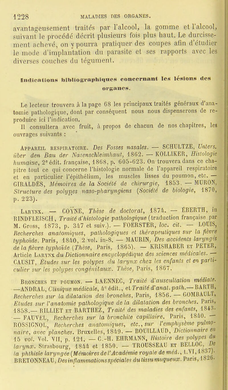 avantageusement traités par l'alcool, la gomme et l'alcool, suivant le procédé décrit plusieurs fois plus haut. Le durcisse- ment achevé, on y pourra pratiquer des coupes afin d'étudier le mode d'implantation du parasite et ses rapports avec les diverses couches du tégument. Iiiflicntions tolbliograpliîqucs concernant les lésions rtes orgnncs. Le lecteur trouvera à la page 68 les principaux traités généraux d'ana- tomie palliologique, dont par conséquent nous nous dispenserons de re- produire ici l'indication. Il consultera avec fruit, à propos de chacun de nos chapitres, les ouvrages suivants : Appareil respiratoire. Des Fosses nasales. — SCHULTZE, Unlers. iiber den Bau der Nasenschleimliaut, 1862. — KOLLIKER, Histologie humaine, 2° édit. française, 1868, p. 605-623. On trouvera dans ce cha- pitre tout ce qui concerne l'histologie normale de l'appareil respiratoire et en particulier l'épithélium, les muscles lisses du poumon, etc. — GIRALDÈS, Mémoires de la Société de chirurgie, 1853, — MURON, Struclure des polypes naso-pharyngiens {Société de biologie, 1870, p. 223). Larynx. — COYNE, Thèse de doctoral, 1874. — ÉRERTH, iu RINDFLEISCH, Traité d'histologie pathologique {ivAAnciwn française par M. Gross, 1873, p. 347 et suiv.). — FOERSTER, loc. cit. — LOUIS, . Recherches anatomiques, pathologiques et thérapeutiques sur la fièvre 11 typhoïde. Paris, 1860, 2 vol. in-8. — MAURIN, Des accidents laryngés de la fièvre typhoïde (Thèse, Paris, 1865). — KRISHABER et PETER, Article Larïnx du Dictionnaire encijclopédique des sciences médicales. -- CAUSIT, Études sur les polypes du larynx chez les enfants et en parti- culier sur les polypes congénitaux. Thèse, Paris, 1867. Bronches et poumon. — LAENNEC, Traité d'auscultation médiate. —ANDRAL, Clinique médicale. II édit., et Traité d'onot.pai/i.—BARTH, Recherches sur la dilatation des bronches, Paris, 1856. — GOMBAULT, Etudes sur l'analomie pathologique de ta dilatation des bronches, Paris, 1858.— RILLIET ET BARTHEZ, Traité des maladies des enfants, 184S- ■— FAUVEL, Recherches sur la bronchite capillaire. Paris, 1840. — |i ROSSIGNOL, Recherches anatomiques, etc., sur l'emphysème pu,lmQ- U naire, avec planches. Bruxelles, 1849. — BOUILLADD, Dictionnaire en ■ 15 vol. Vol. VU, p. 121. — G.-H. EHRMANN, Histoire des polypes rfi» ■ larynx. Strasbourg, 1844 et 1850. — TROUSSEAU et BELLOC, De ■ la phthisie laryngde (Mémoires de l'Académie royale de méd., t. VI, 1837). M QWETOmEXV, Desinflammations spéciales du tissu muqueux. Paris, 1826. m