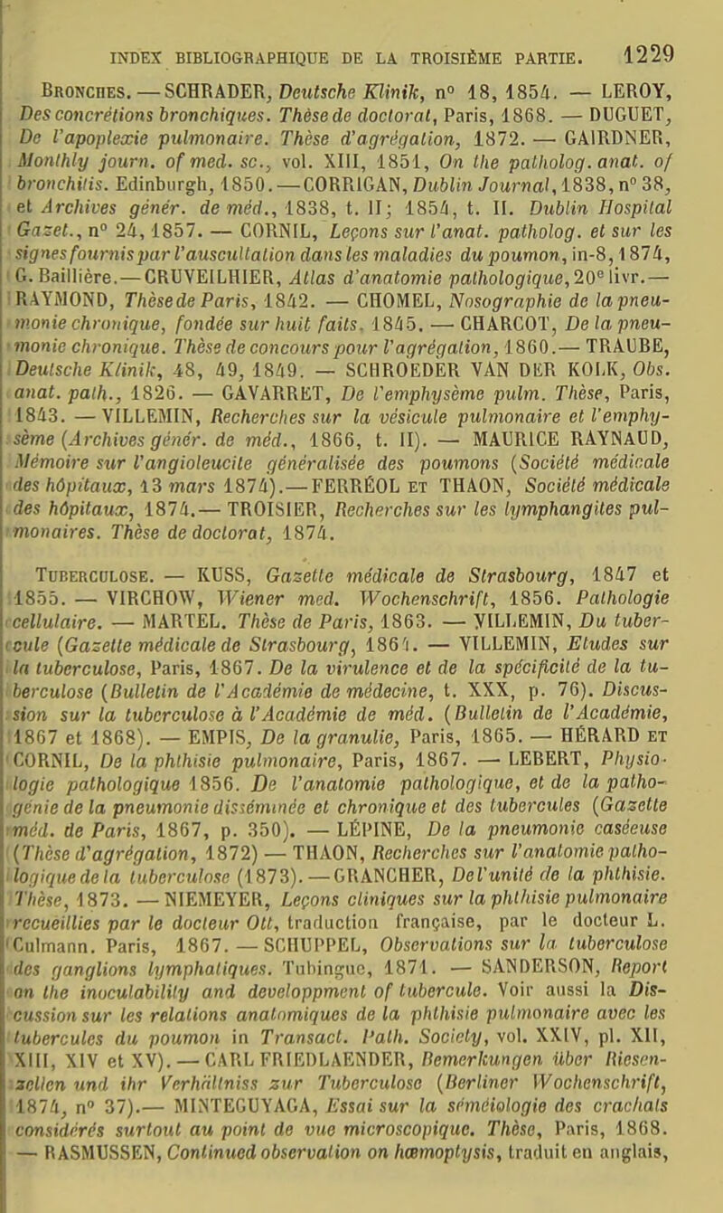 Broncbes.—SCÏÏRhDm, Deutsche Klinik, n» 18, 1854. — LEROY, Des concrétions bronchiques. Thèsede doctoral, Paris, 1868. — DUGUET, De l'apoplexie pulmonaire. Thèse d'agrégation, 1872. — GAIRDNER, .Monlhly journ. of med. se, vol. XIII, 1851, On Ihe palholog. anat. of ' bronchais. Edinbiirgh, 1850. — CORRIGAN, Dublin Journal, 1838, n 38, : et Archives génér. de méd., 1838, t. II; 185/i, t. II. Dublin Hospital ' Gazet., n° 24, 1857. — CORNIL, Leçons sur l'anat. patholog. et sur les signes fournis par l'auscultation dans les maladies du poumon, in-8,1874, I G. Baillière. —CRUVEILHIER, Allas d'anatomie pathologique, 20\i\r.— 1 RAYMOND, Thèsede Paris, 1842. — CHOMEL, Nosographie de lapneu- • manie chronique, fondée sur huit faits. 1845. — CHARCOT, De la pneu- < monic chronique. Thèse de concours pour Vagrégation, 1860.— TRAUBE, .Deutsche Klinik, 48, 49, 1849. — SCHROEDER VAN DER KOI.K, Obs. anat. palh., 1826. — GAVARRET, De Vemphysème pulm. Thèse, Paris, 1843. —VILLEMIN, Recherches sur la vésicule pulmonaire et l'emphy- sème (Archives génér. de méd., 1866, t. II). — MAURICE RAYNAUD, Mémoire sur l'angioleucite généralisée des poumons {Société médicale des hôpitaux, 13 mars 1874). —FERRÉOL et THAON, Société médicale des hôpitaux, 1874.— TROISIER, Recherches sur les lymphangites pul- imonaires. Thèse de doctorat, 1874. ToEERCULOSE. — KU8S, Gasette médicale de Strasbourg, 1847 et ■1855. — VIRCHOW, Wiener med. Wochenschrift, 1856. Pathologie '■cellulaire, — MARTEL. Thèse de Paris, 1863. — yiLLEMlN, Du tuber- ccule {Gazette médicale de Strasbourg, 186'i. — VILLEMIN, Eludes sur la tuberculose, Paris, 1867. De la virulence et de la spécificité de la tu- berculose (Bulletin de l'Académie do médecine, t. XXX, p. 76). Discus- sion sur la tuberculose à rAcadémie de méd. (Bullelin de l'Académie, :1807 et 1868). — EMPIS, De la granulie, Paris, 1865. — HÉRARD et 'CORNIL, De la phthisie pulmonaire, Paris, 1867. — LEBERT, Physio- ilogie pathologique 1356. De l'analomie pathologique, et de la patho- génie de la pneumonie disséminée et chronique et des tubercules (Gazette tméd. de Paris, 1867, p. 350). — LÉPINE, De la pneumonie caséeuse '(Thèse d'agrégation, 1872) — THAON, Recherches sur l'analomie palho- ilogiquedela tuberculose (1873). — GRANCHER, DeVunilé de la phthisie. Thèse, 1873. —NIEMEYER, Leçons cliniques sur la phlhisie pulmonaire irccueillies par le docteur Ott, traduction française, par le docteur L. iCulmann. Paris, 1867.—SCHUPPEL, Observations sur la tuberculose des ganglions lymphatiques. Tuhinguc, 1871. — SANDERSON, Report an tlie inoculability and developpmenl of tubercule. Voir aussi la Dis- ■ cussion sur les relations anatnmiques de la phlhisie pulmonaire avec les 'tubercules du poumon in Transacl. Palh. Society, vol. XXIV, pl. XII, Xill, XIV et XV). — CARLFRIEDLAENDER, Bemerkungen Ubor Ricsen- ■ zcllen und ihr Verhnltniss zur Tuberculose (Berliner Wochenschrift, 1874, n» 37).— MINTEGUYAGA, £ssai sur la séméiologie des crachais considérés surtout au point de vue microscopique. Thèse, Paris, 1868. — RASMUSSEN, Conlinued observation on hœmoptysis, traduit en anglais,