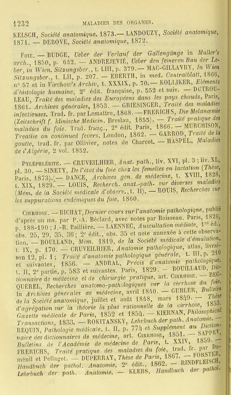 KELSCH, Société analomique. 1873.— L.VNDOUZY, Société analomique, 1871. — DEBOVE, Société anatomique, 1872. Foie. — BUDGE, Ueber der Verlauf der GaUengdnge in Muller's arch 1850 p. 642. — ANDRE.IEV1É, Ueher den (einersn Bau der Le- ber, in Wien. Silzimgsber., t. LUI, p. 379.- MAC-GILLAVRY. In Wien Sitsimgsbcr., t. LU, p. 207. - EBERTH, in med. CenlraMaU, 1860, n 57 et in VirchowS Archiv, t. XXXIX, p. 70.- KOLLIKER, Eléments d'histologie humaine, 2 édit. française, p. 532 et suiv. — DUTROD- LEAU Traité des maladies des Européens dans les pays chauds. Pans, 1861. Archives générales, 18.53. — GBIESINGER, Traité des maladws infectieuses. Trad. fr. parLemattre, 1868.—FRERICHS, Die Melanœme (Zeitschrifl f. kUnische Medicin. BreARu, 1855).- ï'''^ f^'i^'ffi'f maladies du foie. Trad. franç., 2^ édit. Paris, 1866. - MURCHISON, Trealise on conlinued fevers. London, 1862. - GARROD Traite de te goutte, trad.fr. par OUivier, notes de Charcot. — HASPEL, JVafadies de l'Algérie, 2 vol. 1852. Pyléphlébite. — CRUVEILHIER, Anat. path., liv. XVI, pl. 3 ; liv.XL, pl. 30. — SINETY, De l'état du foie chez les femelles en lactation {Thèse, Paris, 1873).j— DANCE, Archives gen. de médecine, t. XVIII, 1828, t XIX 1829.'— LOUIS, Recherch. anat.-path. sur diverses maladies {Mém.'de la Société médicale d-obscrv.,l. II). - ROUIS, Recherches sur les suppurations endémiques du foie, 1860. Cirrhose —BICHAT,Dernier cours surl'anatomie pathologiqne, publie d'après un nis. par P.-A. Béclard, avec notes par Boisseau. Pans 1826, p 188-190 • J.-B. Baillière. — LAENNEC, Auscultation médiate, 1 éd., obs 05 29,' 35, 36; 2» édit., obs. 35 et note annexée à cette observa- tion. — BOULLAND, Mém. 1819, de la Société médicale d émulation, t. IX, p. 170. — CRUVEILHIER, Analomie pathologique, allas, livrai- son 12 pl. 1; Traité d'analomie pathologique, générale, t. IIf,p. -i et suivantes, 1856.' - ANDRAL, Précis à'^^<'^°''ZJxflt7]Z t. II, 2» partie, p. 583 et suivantes. Paris, 1829.- BOUILLAUD D.e- Honnaire de médecine et de chirurgie pratique, art. Cirrhose. — ai.^ QUEREL, Recherches anatomo-palhologiques sur la cirrhose du ow. In Archives générales ae médecine, avril 1840. - GUBLER, BuUem delà Société analomique, imWei août 1848, mars 18^9.- J d'agrégation sur la théorie la plus rationnelle ^l'','^'^''''^^^^^^^ Galette médicale de Paris, 1852 et 185Z,. - KIERNAN, Pft. oso'ft.eflt Transactions, 1833. -ROKITANSKY, Lehrbuch der path Anatomie. REQUIN, Pathologie médicale, t. II, p. 77Z| et Supplément au DwMn naire des dictionnaires de médecine, art. Cirrhose, 1851. sai j Bulletins de l'Académie de médecine de Parts, t. XXIV, loo. -^^^ FRERICHS, Traité pratique des maladies du foie, trad. „ ménil et Pellagol. - DUPERRAY, Thèse de ^^G/. - FOKSil , Handhuch der pathol. Anatomie, 2» cd.t., 1862. - «^D^F'^^W^ Lehrbuch der path. Anatomie. - KLEBS, Handbuch dei palMU I