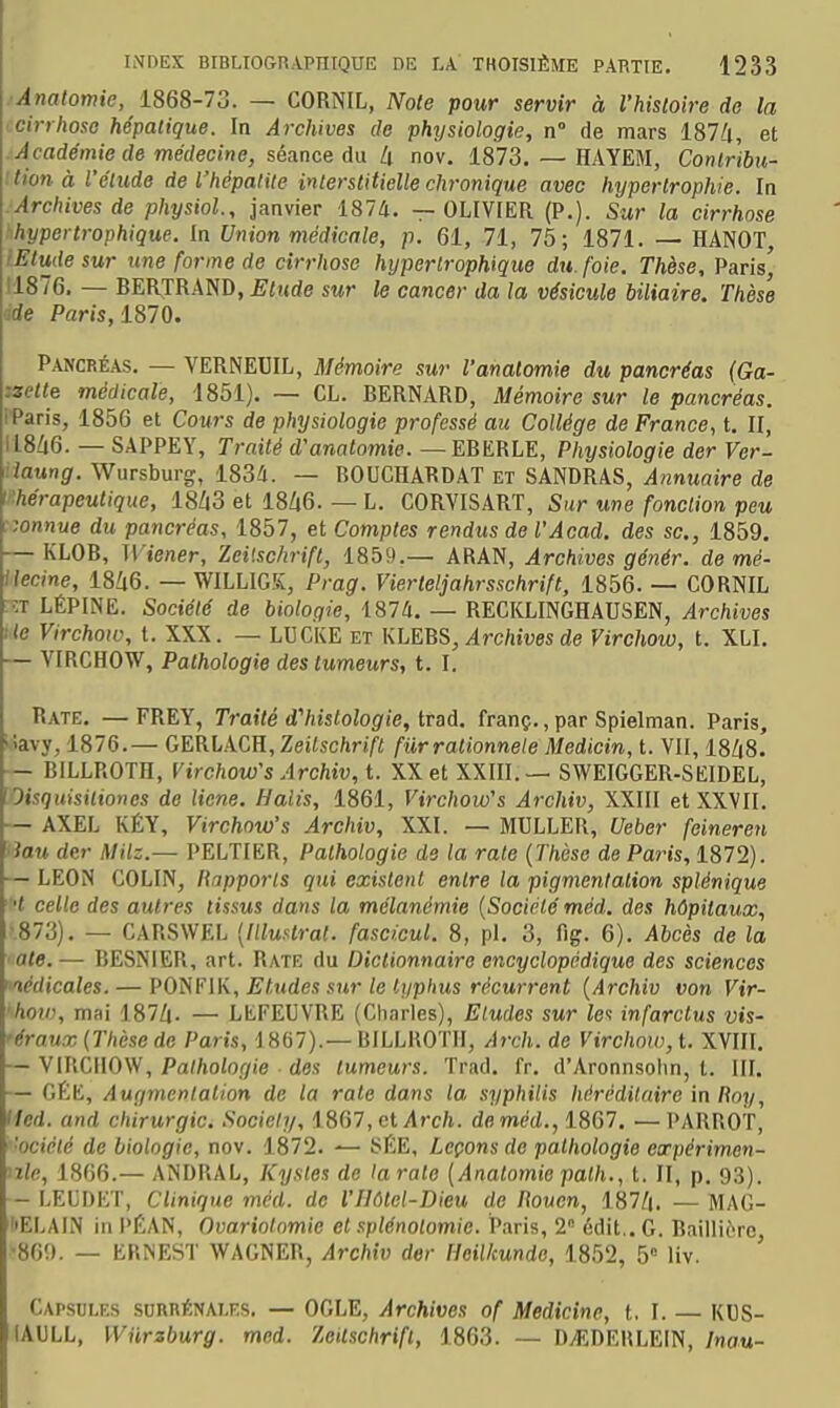 . Anatomie, 1868-73. — CORNIL, Note pour servir à l'histoire do la cirrhose hépatique. In Archives de physiologie, n° de mars 187/i, et Académie de médecine, séa.nce du II nov. 1873. — HAYEM, Conlribu- ition à l'élude de l'hépatite interstitielle chronique avec hypertrophie. In Archives de physiol, janvier 187d. — OLIVIER (P.). Sur la cirrhose ■hypertrophique. In Union médicale, p. 61, 71, 75; 1871. — HANOT, iEtudesur une forme de cirrhose hyperlrophique du. foie. Thèse, Paris', 11876. — BERTRAND, Elude sur le cancer da la vésicule biliaire. Thèse éde Paris, 1870. Pancréas. — VERNEUIL, Mémoire sur l'anatomie du pancréas (Ga- zzette médicale, 1851). — CL. BERNARD, Mémoire sur le pancréas. IParis, 1856 et Cours de physiologie professé au Collège de France, t. II, I18/|6. — SAPPEY, Traité d'anaïomtp. — EBERLE, Physiologie der Ver- rlaung. Wursburg, 1834. — BOUCHARDAT et SANDRAS, Annuaire de l'hérapeutique, 18Z|3 et 18Zt6. — L. CORVISART, Sur une fonction peu r,onnue du pancréas, 1857, et Comptes rendus de l'Acad. des se., 1859. — KLOB, Wiener, Zeilschrift, 1859.— ARAN, Archives génér. de mè- ilecine, 18Zi6. — WILLIGK, Prag. Vierteijahrsschrift, 1856. — CORNIL :ît LÉPINE. Société de biologie, 1874. — RECKLINGHAUSEN, Archives Ile Virchow, t. XXX. — LUCKE et KLEBS, Archives de Virchow, t. XLI. — VIRCHOW, Pathologie des tumeurs, t. I. Rate. — FREY, Traité dViistologie, trad. franç., par Spielman. Paris, 'îavy, 1876.— GERLACH, Zeilschrift fur ralionnele Medicin, t. VII, 18/|8.' — BILLROTH, Virchow's Archiv,t. XX et XXIII.— SWEIGGER-SKIDEL, [Oisquisiliones de licne. Halis, 1861, Virchow's Archiv, XXIII et XXVII. — AXEL KÉY, Virchow's Archiv, XXI. — MULLER, Ueber feineren ' iau der MHz.— PELTIER, Pathologie de la rate {Thèse de Paris, 1872). — LEON COLIN, Rapports qui existent entre la pigmentation splénique t celle des autres tissus dans la mélanémie {Société méd. des hôpitaux, ■873). — CARSWEL {Illustrai, fascicul. 8, pl. 3, fig. 6). Abcès de la ■ aie. — BESNIER, art. Rate du Dictionnaire encyclopédique des sciences lédicales. — PO^?\K, Etudes sur le liiphus récurrent {Archiv von Vir- hoii), mai 187Zi. — LtFEUVRE (Charles), Eludes sur le-^ infarctus vis- 'éraux {Thèse de Paris, i 867).— BILLROTH, Arch. de Virchoiv, t. XVIII. — VIRCHOW, Pathologie des tumeurs. Trad. fr. d'Aronnsohn, t. III. — GÉE, Augmentation de la rate dans la syphilis héréditaire in Roy, Hed. and chirurgie. Society, 1867, et ylrc/i. de méd., 1867. — PARROT, ■ociété de biologie, nov. 1872. — SÉE, Leçons de patliologie expérimen- nle, 1866.— ANDRAL, Kystes de larate {Anatomie palh., t. II, p. 93). — LELDET, Clinique méd. de l'Ilôtel-Dieu de Rouen, 187/|. — MAG- l'ELAIN in PÉAN, Ovariotnmic et splénotomie. Paris, 2 édit.. G. Baiili6rc, •860. — ERNEST WAGNER, Archiv der Heilkunde, 1852, 5» Hv. Capsules surrénales. — OGLE, Archives of Medicine, t, I. — KUS- lAULL, Wiirzburg. med. Zeilschrift, 1863. — D^.DERLEIN, Inau-