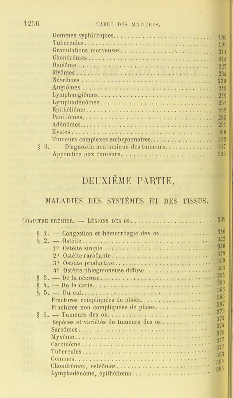 Gommes syphilitiques Igg Tubercules £99 Granulations morveuses • 2II Chonclrômes 214 Osiéi5me 227 Myômes 23t Névrômes 239 Angiômes , 2â3 Lynipiiangiômes 249 Lymphadénômes à51 Épithéliôme 262 Papillûmes 285 Adénomes ..' 291 Kystes 300 Tumeurs complexes embryonnaires •. 312 §3. — Diagnostic anatomique des tumeurs 3|7 Appendice aux tumeurs ^ DEUXIÈME PARTIE. MALADIES DES SYSTÈMES ET DES TISSUS. Chapitre premier. — Lésions des os 339 § 1. — Congestion et hémorrhagie des os 340 § 2. — Ostéite 342 1» Ostéite simple W 2° Ostéite rarôfiante 348 3 Ostéite productive 350 à Ostéite phlegmoneuse diffuse § 3. — De la nécrose § a. — De la carie § 5. - Du cal 366 Fractures compliquées de plaies Fractures non compliquées de plaies § C. — Tumeurs des os Espèces et variétés de tumeurs des os Sarcômes Myxôme Jj Carcinôme Tubercules jg3 Gommes jgj Chondrflmcs, ostéômes ggU Lymphadénôme, épithélioma