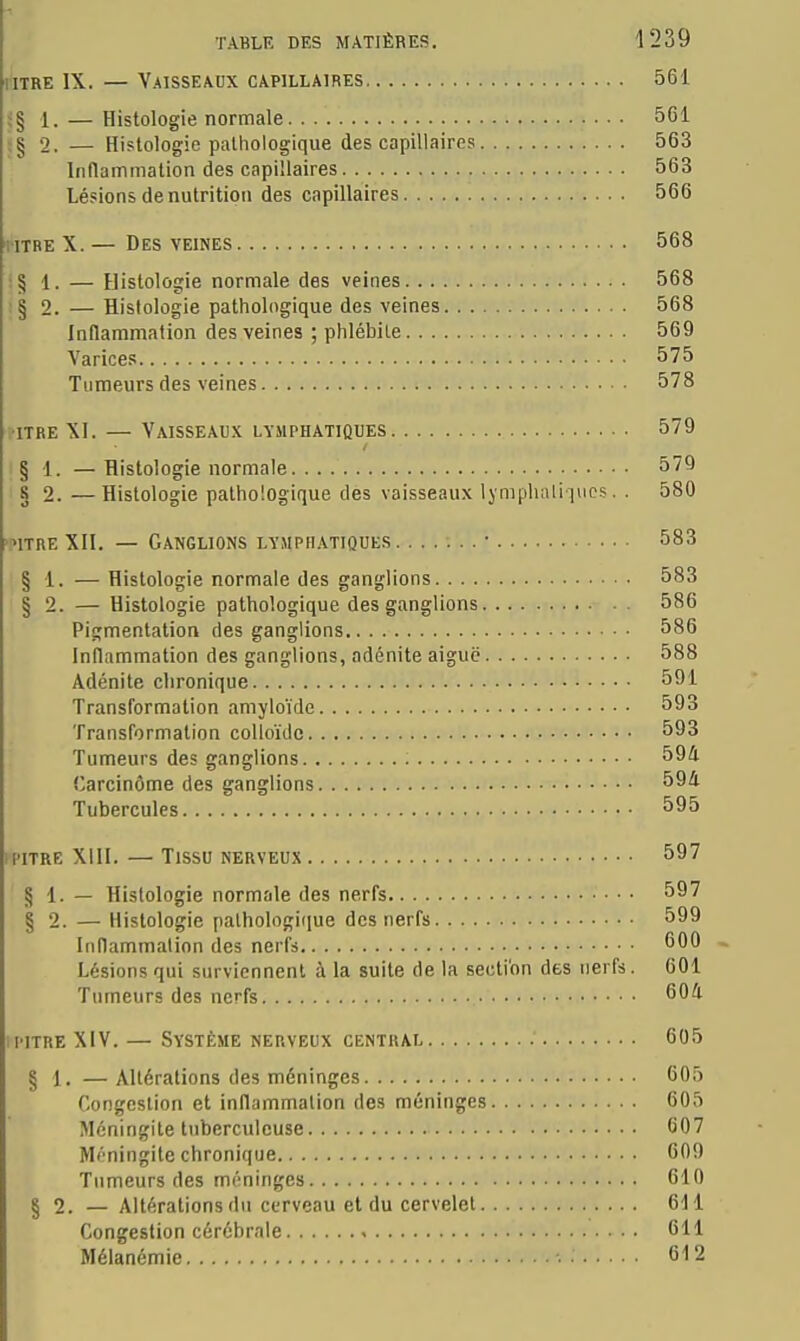 iiTRE IX. — Vaisseaux capillaires 561 ig 1. — Histologie normale 5G1 j§ 2. — Histologie palhologique des capillaires 563 Inflammation des capillaires 563 Lésions dénutrition des capillaires 566 riTBE X. — Des veines 568 :§ 1. — Histologie normale des veines 568 ;§ 2. — Histologie pathologique des veines 568 Inflammation des veines ; phlébite 569 Varices 575 Tumeurs des veines 578 î-iTRE XI. — Vaisseaux lymphatiques 579 :§ 1. —Histologie normale 579 8 2. —Histologie pathologique des vaisseaux Ijmpluiliincs. . 580 itreXII. — Ganglions lymphatiques • 583 § 1. — Histologie normale des ganglions 583 § 2. — Histologie pathologique des ganglions 586 Pigmentation des ganglions 586 Inflammation des ganglions, adénite aiguë 588 Adénite chronique 591 Transformation amyloïde 593 Transformation colloïde 593 Tumeurs des ganglions 594 Carcinôme des ganglions Tubercules 595 1PITRE XIII. — TlSSO NERVEUX 597 § 1. — Histologie normale des nerfs 597 § 2. — Histologie palhologi(iue des nerfs 599 Inflammation des nerfs 600 ~ Lésions qui surviennent à la suite de la section des nerfs. 601 Tumeurs des nerfs 604 iPITRE XIV. — Système nerveux central 605 § 1. —Altérations des méninges 605 Congestion et inflammation des méninges 605 Méningite tuberculeuse 607 Méningite chronique 609 Tumeurs des méninges 610 § 2. —Altérations du cerveau et du cervelet 611 Congestion cérébrale 611 Mélanémie 612