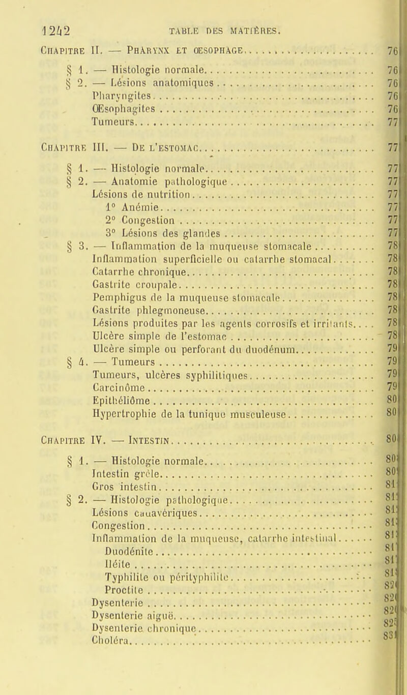 j2/|2 ÏABI.IÎ DES MATIÈRES. Chapitre II. — Phâryn.x et œsophage 70 § 1. — Histologie normale 7C ij 2. — Lésions anatomiquos 70 Pharyngites ■ 7C (Esopliagites '. 70 Tumeurs 77 Chapitre lli. — De l'estomac 77 § 1. — Histologie normale 77 § 2. — Anatomie piithologique 77 Lésions de nutrition 7 1° Anémie 77 2° Congestion 77 3° Lésions des glandes 77 § 3. — Inflammation de la muqueuse stomacale 7S Inflammation superficielle ou catarrhe stomacal 7S Catarrhe chronique 78 Gastrite croupale 78 Pemphigus de la muqueuse stomacale 7S Gastrite phlegmoneuse 78 Lésions produites par les agents corrosifs et irritants.... 78 Ulcère simple de l'estomac 78 Ulcère simple ou perforant du duodénum 7!' § — Tumeurs 79 Tumeurs, ulcères syphilitiques 75 Carcinome 7!' EpithéliÔme 80 Hypertrophie de la tunique musculeuse 80 Chapitre IV. —Intestin 80 § 1. —Histologie normale 8 Intestin grêle 80' Gros intestin 81 § 2. —Histologie pathologique 81 Lésions cuuavériques 81 Congestion 81' Inflammation de la muqueuse, catarrhe intps-tiiial 81 ■' Duodénilc 811 lléite 811 Typhilile ou pérityphilile — • 81 ; Proctile • ^,^|, Dysenterie ^ Dysenterie aiguë Dysenterie chronique Choléra ' 8di|