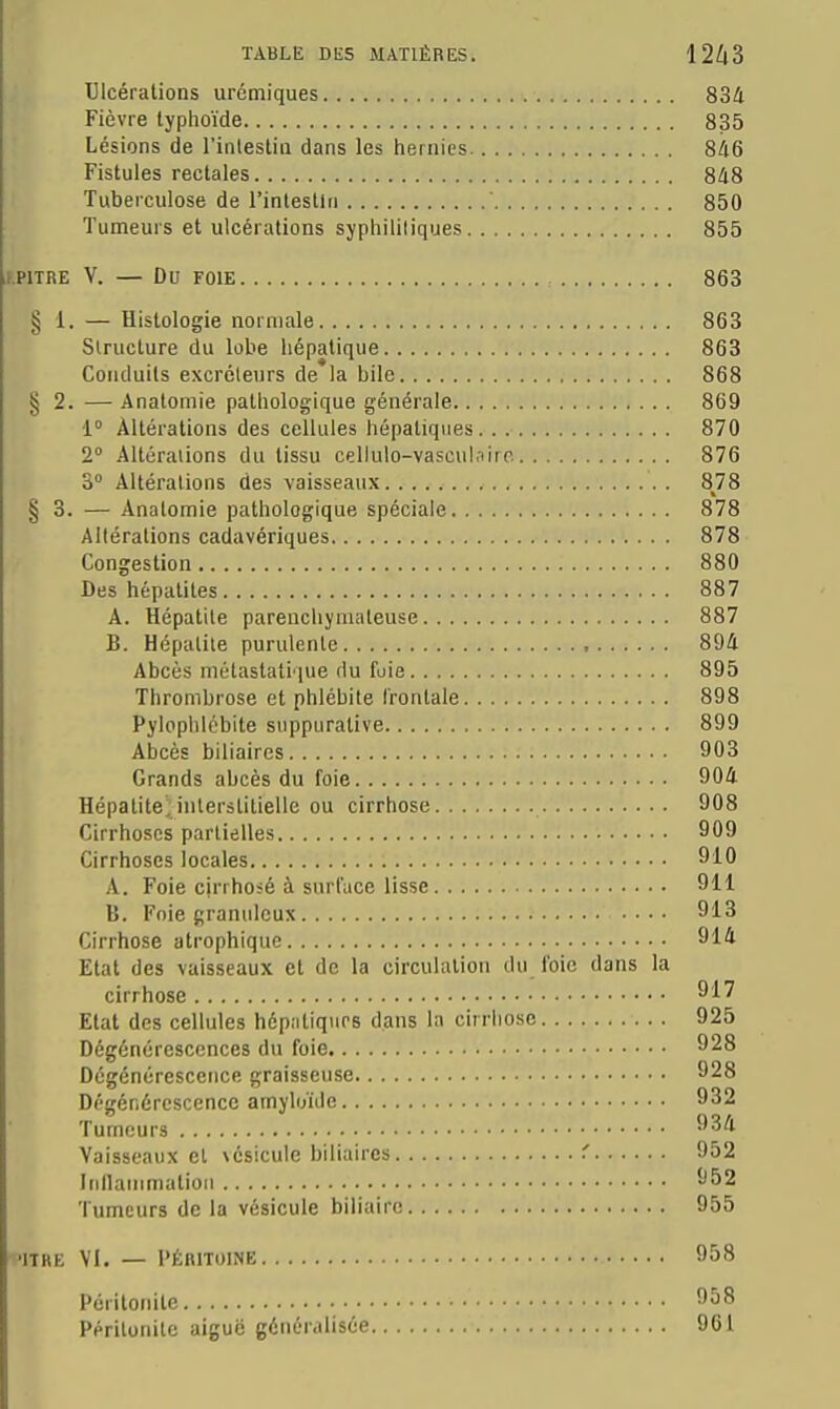 Ulcérations urémiques 834 Fièvre typlioïde 835 Lésions de l'inlestiii dans les hernies 846 Fistules rectales 848 Tuberculose de l'intestiti 850 Tumeurs et ulcérations syphilitiques 855 V. — Du FOIE 863 § 1. — Histologie normale 863 Structure du lobe hépatique 863 Conduits excréteurs de la bile 868 § 2. — Anatornie pathologique générale 869 •1° Altérations des cellules hépatiques 870 2° Altéraiions du tissu cellulo-vascul.iiro 876 3° Altérations des vaisseaux S18 § 3. — Anatomie pathologique spéciale 878 Altérations cadavériques 878 Congestion 880 Des hépatites 887 A. Hépatite parenchyniateuse 887 B. Hépatite purulente ■ 894 Abcès métastatique (lu foie 895 Thrombrose et phlébite frontale 898 Pylophlobite suppuralive 899 Abcès biliaires 903 Grands abcès du foie 904 Hépatitejnterstitielle ou cirrhose 908 Cirrhoses partielles 909 Cirrhoses locales 910 A. Foie cjrrhoié à surface lisse 911 B. Foie granuleux 913 Cirrhose atrophiquc 914 Etat des vaisseaux et de la circulation du foie dans la cirrhose 917 Etal des cellules hépatiques dans la cirrhose 925 Dégénérescences du foie 928 Dégénérescence graisseuse 928 Dégénérescence amyloïde 932 Tumeurs 934 Vaisseaux et vésicule biliaires ' 952 Itillatnmalioii 952 Tumeurs de la vésicule biliaire 955 'ITRE VI. — l'ÉRITOINE 958 Péritonite 958 Péritonite aiguë généralisée 961