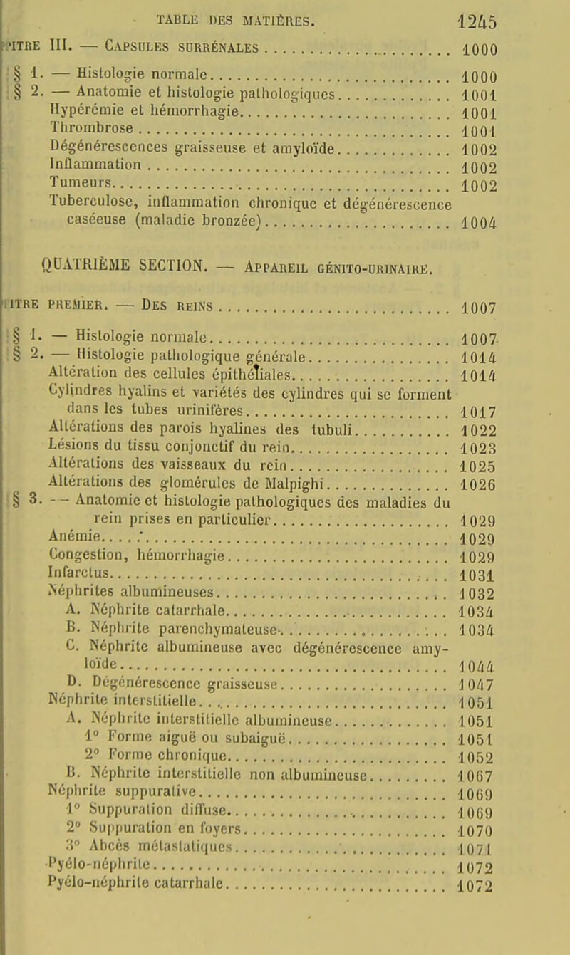 >i'iTRE III. — Capsules surrénales 1000 . § 1. —Histologie normale 1000 il 2. — Anatomie et histologie palhologifjues 1001 Hypérémie et hémorrhagie 1001 ïtirombrose 1001 Dégénérescences graisseuse et amyloïde 1002 Inflammation 1002 Tumeurs 1002 Tuberculose, inflammation chronique et dégénérescence caséeuse (maladie bronzée) 1004 QUATRIÈME SECTION. — Appareil géotto-urinaire. IITRE PREMIER. — DeS REINS 1007 i§ 1. — Histologie normale 1007 !§ 2. — Histologie pathologique générale 1014 Altération des cellules épithéîiales 1014 Cylindres hyalins et variétés des cylindres qui se forment dans les tubes urinifères 1017 Altérations des parois hyalines des lubuli 1022 Lésions du tissu conjonctif du rein 1023 Altérations des vaisseaux du rein 1025 Altérations des glomérules de Malpighi 1026 ;§ 3. Anatomie et histologie pathologiques des maladies du rein prises en particulier l029 Anémie ; 1029 Congestion, hémorrhagie 1029 Infarctus 1031 .Néphrites albumineuses . 1032 A. Képhrite catarrhale 1034 B. Néphrite parenchymateuse-. 1034 C. Néphrite albumineuse avec dégénérescence amy- loïde 1044 D. Dégénérescence graisseuse 1047 Néphrite interstitielle lOôl A. Néphrite interstitielle albumineuse 1051 1° Forme aiguë ou subaiguë 1051 2 Forme chronique 1052 B. Néphrite interstitielle non albumineuse 1067 Néphrite suppurative 1069 i Suppuralion diffuse 1069 2 Suppuration en foyers 1070 3 Abcès métaslatiqucs 1071 ■Pyélo-iiéplirite 1072 Pyélo-néphrile catarrhale 1072