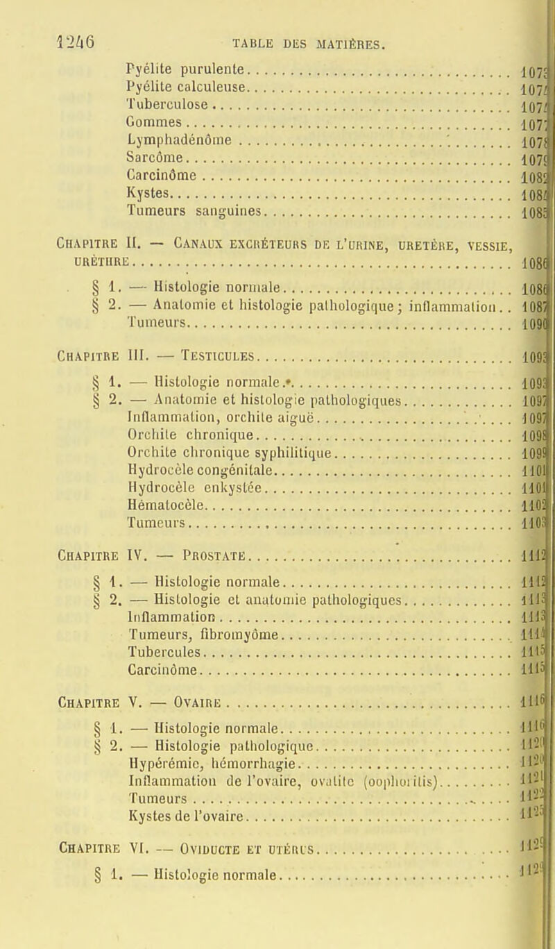 Pyélite purulente IO7; Pj'élite calculeuse 107^ Tuberculose 107/ Gommes iQ7 Lymphadénôme ' i07i Sarcôme ■107! Carcinôme 108! Kystes 108i Tumeurs sanguines iQgj Chapitre II. — Canaux excréteurs dk l'urine, uretère, vessie, ^ UHÈTURE 108' § 1. — Histologie normale lOÇi^ § 2. — Analomie et histologie pathologique; inflammalion. . lOèf Tumeurs 109^ Chapitre III. — Testicules 109 § 1. —■ Histologie normale.» 109 § 2. — Anatomie et histologie pathologiques lOt'' Inflammation, orchile aiguë 10!' Orchile chronique lOii Orchile chronique syphilitique 109^ Hydrocèle congénitale 1101 Hydrocèlc enkystée HOIf Hématocèle llOi! Tumeurs HO Chapitre IV. — Prostate Hl. § 1. — Histologie normale 111 § 2. — Histologie et anatomie pathologiques lU Inflammation lii.! | Tumeurs, fibromyôme H' i Tubercules HlM Carcinôme Hl Chapitre V. — Ovaire lll § 1. —Histologie normale Il' § 2. — Histologie pathologique H- Hypérémio, liémorrhagie I'- Inilammation de l'ovaire, ovatitc (oophorilis) 1'-'' Tumeurs Kystes de l'ovaire H- CHAPITRE VI. — OVIDUCTE ET UTÉItlS 11-' § 1. —Histologie normale 'J'^