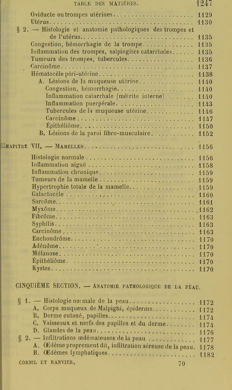 Oviducte OU trompes utérines 1129 Utérus 1130 § 2. — Histologie et anatomie pathologiques des trompes et de l'utérus 1135 Congestion, hémorrhagie de la trompe 1135 Inflammation des trompes, salpingites catarrhales 1135 Tumeurs des trompes, tubercules 1136 Carcinôme 1137 Hématocèle péri-utérine 1138 A. Lésions de lu muqueuse utérine 1140 Congestion, hémorrhagie 1140 Inflammation catarrhale (méirile interne) 1140 Inflammation puerpérale 1143 Tubercules de h muqueuse utérine 1146 Carcinôme 1147 Épithéliôme 1150 B, Lésions de la paroi fibro-musculaire 1152 HAPiTKE VII. — Mamelles 1156 Histologie normale 1156 Inflammation aiguë 1158 Inflammation chronique 1159 Tumeurs de la mamelle 1159 Hypertrophie totale de la mamelle 1159 Galactocèle , 1160 Sarcôme 1161 Myxôme .1162 Fibrôme 1163 Syphilis 1163 Carcinôme 1163 Enchondrôme 1170 Adénôme ■ 1170 Mélanose 1170 Épithéliôme Il70 Kystes 1170 CINQUIÈME SECTION. — Anatomie pathologique de la peau. § 1. — Histologie noi malc do la peau 1172 A. Corps muqiieux de Malpighi, épiderme 1172 B. Derme cutané, papilles 1174 C. Vaisseaux et nerfs des papilles et du derme 1174 D. Glandes de la peau ;, 1176 § 2. —Infiltrations œdémateuses de la peau 1177 A. Ofidème proprement dit, infiltration séreuse de la peau. 1178 B. Œdèmes lymphatiques 1182 COKNIL ET RANVIER. 7Q