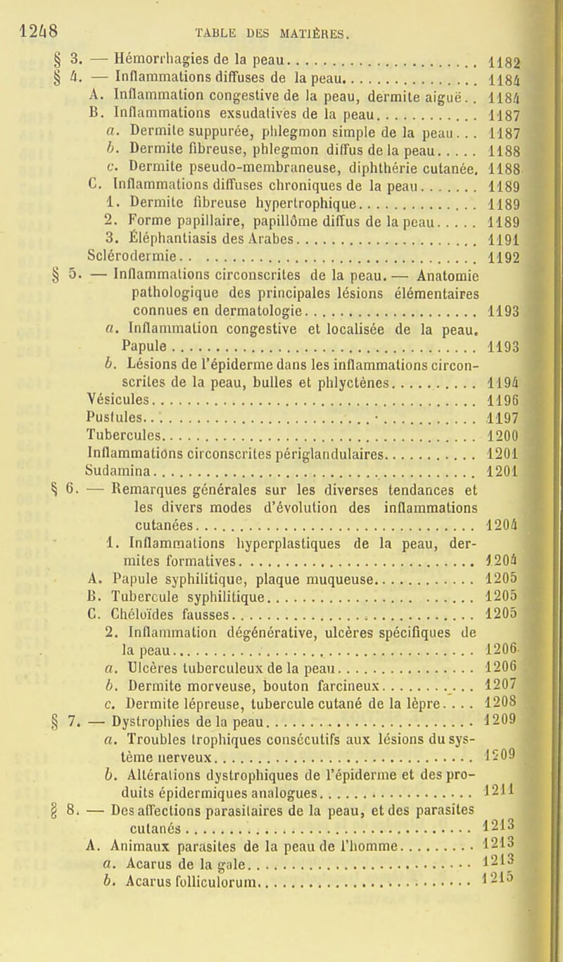 § 3. — Hémori'hagies de la peau 1182 § A. — Inflammations diffuses de la peau 1184 A. Inflammation congeslive de la peau, dermile aiguë.. 1184 B. Inflammations exsudatives de la peau 1187 a. Dermile suppurée, phlegmon simple de la peau .. . 1187 h. Dermite fibreuse, phlegmon diffus de la peau 1188 ^ f. Dermite pseudo-membraneuse, diphthérie cutanée, 1188 * C. Inflammations diffuses chroniques de la peau 1189 1. Dermite fibreuse hypertrophique 1189 2. Forme papillaire, papiliôme diffus de la peau 1189 3. Éléphantiasis des Arabes 1191 Sclérodermie 1192 ^ § 5. — Inflammations circonscrites de la peau.— Ànatomie t pathologique des principales lésions élémentaires ■ connues en dermatologie 1193 m a. Inflammation congestive et localisée de la peau, fl Papule 1193 W l>. Lésions de l'épiderme dans les inflammations circon- scrites de la peau, bulles et phlyctènes 1194 Vésicules 1196 Pustules • 1197 Tubercules 1200 Inflammations circonscrites périglandulaires 1201 < Sudamina 1201 J § 6. — Remarques générales sur les diverses tendances et * les divers modes d'évolution des inflammations L cutanées 1204 Êk 1. Inflammations hyperplastiques de la peau, der- ™ mites formatives 1204 A. Papule syphilitique, plaque muqueuse 1205 B. Tubercule syphilitique 1205 C. Chéluïdes fausses 1205 y 2. Inflammation dégénérative, ulcères spécifiques de la peau 1206 a. Ulcères tuberculeux de la peau 1206 b. Dermite morveuse, bouton farcineux 1207 c. Dermite lépreuse, tubercule cutané de la lèpre. ... 1208 ^ § 7. — Dystrophies de la peau 1209 ^ a. Troubles Irophiques consécutifs aux lésions du sys- tème nerveux 1S09 b. Altérations dystrophiques de l'épiderme et des pro- duits épidermiques analogues 12H § 8. — Des affections parasilaires de la peau, et des parasites cutanés 1213 A. Animaux parasites de la peau de l'homme 1213 a. Acarus de la gale 1213 b, Acarus folliculoruin ^21a