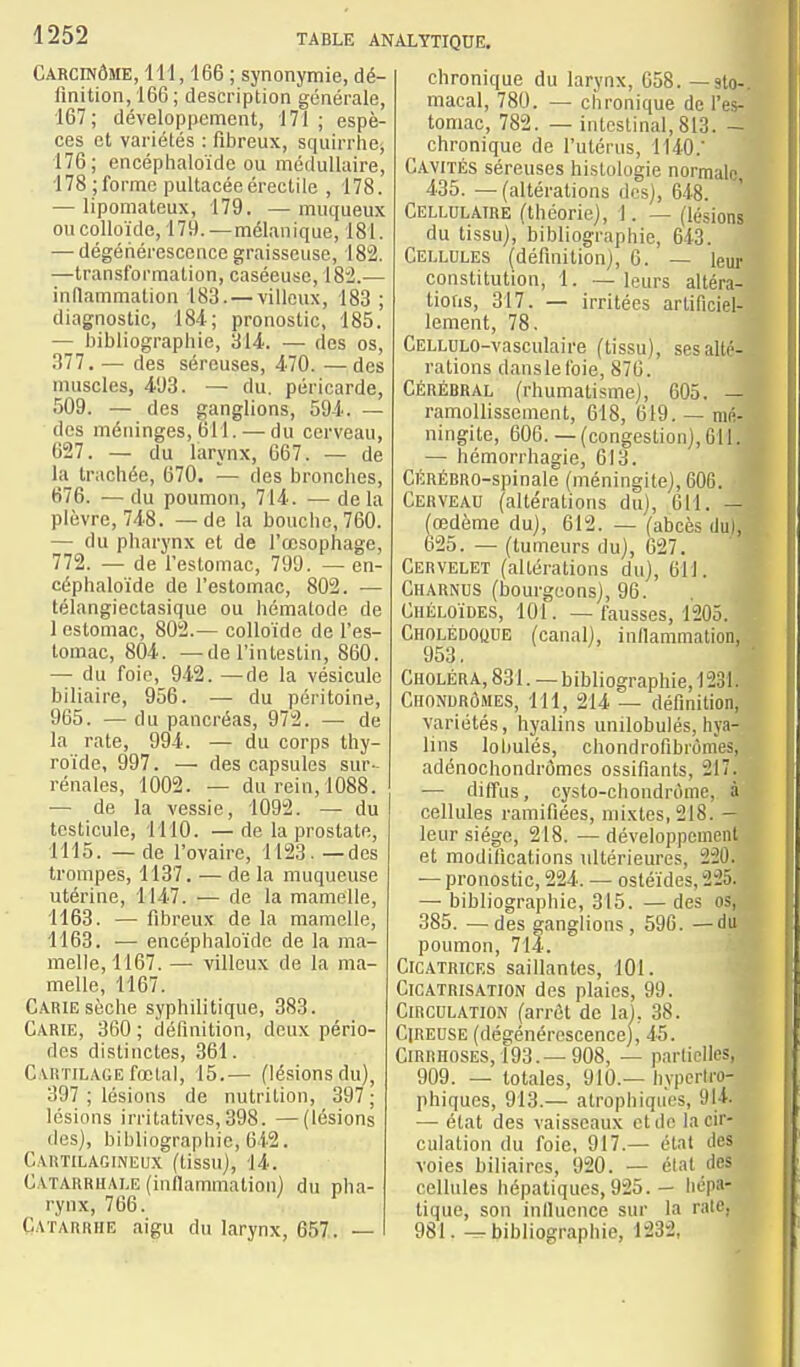 Carcinôme, 111,166 ; synonymie, dé- finition, 166 ; description générale, 167; développement, 171 ; espè- ces et variétés : fibreux, squirrlie^ 176; encéphaloïde ou médullaire, 178 ; forme pultacéeérectile , 178. — lipomateux, 179. — muqueux ou colloïde, 179. —mélanique, 181. — dégériérescence graisseuse, 182. —transformation, caséeuse, 18'2.— indammation 183. —villoux, 183 ; diagnostic, 184; pronostic, 185. — bibliographie, 314. — des os, 377. — des séreuses, 470. —des muscles, 4.93. — du. péricarde, 509. — des ganglions, 594. — des méninges, 611. — du cerveau, 627. — du larynx, 667. — de la trachée, 670. — des bronches, 676. — du poumon, 714. — de la plèvre, 748. — de la bouche, 760. — du pharynx et de l'œsophage, 772. — de l'estomac, 799. — en- céphaloïde de l'estomac, 802. ■— télangiectasique ou hématode de 1 estomac, 802.— colloïde de l'es- tomac, 804. —de l'intestin, 860. — du foie, 942. —de la vésicule biliaire, 956. — du péritoine, 965. — du pancréas, 972. — de la rate, 994. — du corps thy- roïde, 997. — des capsules sur- rénales, 1002. — du rein, 1088. — de la vessie, 1092. — du testicule, 1110. — de la prostate, 1115. — de l'ovaire, 1123. — des trompes, 1137. — de la muqueuse utérine, 1147. — de la mamelle, 1163. — fibreux de la mamelle, 1163. — encéphaloïde de la ma- melle, 1167. — villeux de la ma- melle, 1167. Carie sèche syphilitique, 383. Carie, 360 ; définition, deux pério- des distinctes, 361. CARTiLAfiE fœtal, 15.— (lésions du), 397 ; lésions de nutrition, 397; lésions irritatives,398. —(lésions des), bibliographie, 642. Cartilagineux (tissu), 14. Catarrhale (infiammatiou) du pha- rynx, 766. Catarrhe aigu du larynx, 657,. — chronique du larynx, 658. — sto- macal, 780. — chronique de l'es- tomac, 782. — intestinal, 813. - chronique de l'utérus, 1140.' Cavités séreuses histologie normale, 435. —(altérations des), 648. Cellulaire (théorie), 1. — (lésions du tissu), bibliographie, 643. Cellules (déflnitionj, 6. — leur constitution, 1. — leurs altéra- tions, 317. — irritées artificiel- lement, 78, CELLULO-vasciilaire (tissu), ses alté- rations danslel'oie, 876. Cérébral (rhumatisme), 605. — ramollissement, 618, 619. — mé- ningite, 606. — (congestion), 011. — hémorrhagie, 613. CÉRÉBRO-spinale (méningite), 606. ■ Cerveau (altérations du), 611. — ^œdème du), 612. — (abcès du), o25. — (tumeurs du), 027. Cervelet (altérations du), 611. Charnus (bourgeons), 96. Chéloïdes, 101. — fausses, 1205. Cholédoque (canal), inflammation, 953, Choléra, 831. — bibliographie, 1231. Chonurômes, 111, 214 — définition, variétés, hyalins unilobulés, hya- lins lohulés, chondrofibrùmes, adénochondrômes ossifiants, 217. •— diffus, cyslo-chondrôme, à cellules ramifiées, mixtes, 218. — leur siège, 218. —développement et modifications ultérieures, 22Û. — pronostic, 224. — osléïdes, 225. — bibliographie, 315. — des os, 385. —des ganglions, 596. —du poumon, 7li. Cicatrices saillantes, 101. Cicatrisation des plaies, 99. Circulation (arrôt de la), 38. Cireuse (dégénérescence), 45. Cirrhoses, 193.—908, — parliclles, 909. — totales, 910.— hypcrtro- phiques, 913.— atrophiqiies, 914. — état des vaisseaux et de la cir- culation du foie, 917.— étal des voies biliaires, 920. — état des cellules hépatiques, 925. — hépa- tique, son influence sur la rate, 981. — bibliographie, 1232,