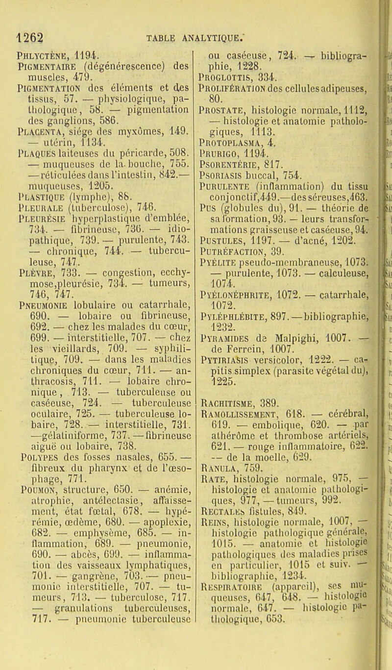 Phlyctènk, 119-i. PiGMENTAiRE (dégénérescence) des muscles, 479. Pigmentation des éléments et des tissus, 57. — pliysiologiqiie, pa- lliologiquc, 58. — pigmentation des ganglions, 586. Placenta, siège des my.'cûmes, 149. — utérin, 1134. 1>LAQUES laiteuses du péricarde, 508. — muqueuses de la. bouclie, 755. —réticulées dans l'inteslin, 842.— muqueuses, 1205. l'LASTioiiE (lymphe), 88. Pi.EUiiALE (tilbcrculosc), 746. Pleurésie hypcrplastiquc d'emblée, 734. — fibrincuse, 736. — idio- pathique, 739. — purulente, 743. — chronique, 744. — tubercu- leuse, 747. Plèvre, 733. — congestion, ecchy- mose,pleurésie, 734. — tumeurs, 746, 747. Pneumonie lobulaire ou catarrhale, 690. — lobaire ou fibrineuse, 692. — chez les malades du cœur, 699. — interstitielle, 707. — chez les vieillards, 709. — syphili- tique, 709. — dans les maladies chroniques du cœur, 711. — an- thracosis, 711. — lobaire chro- nique , 713. — tuberculeuse ou caséeuse, 724. — tuberculeuse oculaire, 725. — tuberculeuse lo- baire, 728. — interstitielle, 731. —gélatinil'orme, 737. —fibrineuse aiguë ou lobaire, 738. PoLYi'ES des fosses nasales, 655. — fibreux du pharynx et de l'œso- phage, 771. Poumon, structure, 650. •— anémie, atrophie, antélectasie, affaisse- ment, état fœtal, 678. — hypé- rémie, œdème, 680. — apoplexie, 682. — emphysème, 685. — in- flammation, 689. — pneumonie, 690. ■— abcès, 699. — inflamma- tion des vaisseaux lymphatiques, 701. — gangrène, 703.— pneu- monie itilerstitielle, 707. — tu- meurs, 713. — tuberculose, 717. — granulations tuberculeuses, 717. — pneumonie tuberculeuse ou caséeuse, 724. — bibliogra- phie, 1228. PnoGLOTTis, 334. Prolifération des cellulesadipeuses, 80. Prostate, histologie normale, 1112, — histologie et anatomie patholo- giques, 1113. Protoplasma, 4. Prurigo, 1194. Psorentérie, 817. Psoriasis buccal, 754. Purulente (inflammation) du tissu conjonctif,449.—des séreuses,463. Pus (globules du), 91. — théorie de sa formation, 93. — leurs transfor- mations graisseuse et caséeuse, 94, Pustules, 1197. — d'acné, 1202. Putréfaction, 39. Pvélite pseudo-membraneu?e, 1073. — purulente, 1073. — calculeuse, 1074. Pyélonéphrite, 1072. — catarrhale, 1072. Pyléphlébite, 897. — bibliographie, 1232. Pyramides de Malpighi, 1007. — de Ferrcin, 1007. Pytiriasis versicolor, 1222. — ca^ pitis simplex (parasite végétal du), 1225. Rachitisme, 389. Ramollissement, 618. — cérébral, 619. — embolique, 620. -;■ par athérômc et thrombose artériels, 621. — rouge inflammatoire, 622. — de la moelle, 629. Ranula, 759. Rate, histologie normale, 975, — histologie et anatomie pathologi- ques, 977,—tumeurs, 992. Rectales fistules, 849. Reins, histologie normale, 1007, — histologie pathologique générale, 1015. — anatomie et histologie palliologiqucs des maladies prises en particulier, 1015 et suiv. — bibliographie, 1234. Respiratoire (appareil), ses mu- queuses, 647, 648. — hislologiû normale, 647. — histologie pa- thologique, 053.