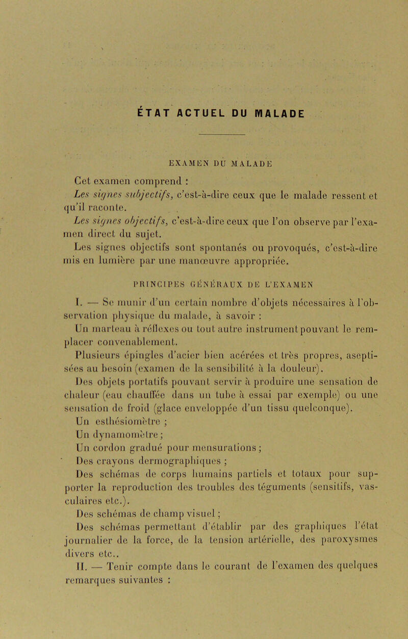 ETAT ACTUEL DU MALADE EXAMEN DU MALADE Cet examen comprend : Les sif/nes subjectifs, c’est-à-dire ceux que le malade ressent et (|u’il raconte. Les sirincs objectifs, c’est-à-dire ceux que l’on observe par l’exa- men direct du sujet. L(is sig'nes objectifs sont spontanés ou provoqués, c’est-à-dire mis en lumière j>ar une manœuvre appropriée. IMUNCIPES CÉNÉIIAUX DE L’EXAMEN I. — S(* munir d’un certain nombre d’objets nécessaires à l’ob- servation j)bysi(juo (lu malade, à savoir : Un marteau à réllex(isou tout autre instrument pouvant le l'em- placer convenablement. sées au besoin (examen de la sensibilité à la douleur). Des objets j)orlalifs pouvant servir à produire une sensation de cbaleur (eau cbaullée dans un tube à essai par exemple) ou une sensation de froid (glace enveloppée d’un tissu quelcomjue). Un estbésiomî'lre ; Un dynamomètre ; Un cordon gradué pour mensurations; Des crayons dcrmograpbi(jues ; Des schémas de corps humains partiels et totaux pour sup- porter la reproduction des troubles des téguments (sensitifs, vas- culaires etc.). Des schémas de champ visuel ; Des schémas permettant d’établir par des graphiques l’état journalier de la force, de la tension artérielle, des paroxysmes divers etc.. II. — Tenir compte dans le courant de l’examen des quelques remarques suivantes :