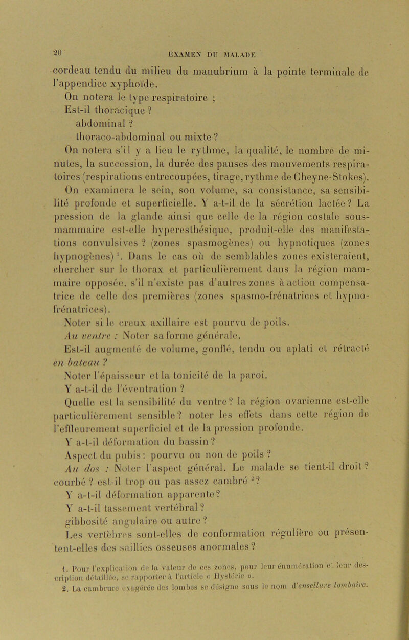 ■20 cordeau tendu du milieu du manubrium à la pointe terminale de l’appendice xyphoïde. On notera le type respiratoire ; Est-il thoracique ? abdominal ? thoraco-abdominal ou mixte ? On notera s’il y a lieu le rythme, la qualité, le nombre de mi- nutes, la succession, la durée des pauses des mouvements respira- toires (respirations entrecoupées, tirasse,rytbme de Cheyne-Stokes). On examinei’a le sein, son volume, sa consistance, sa sensibi- lité profonde et snperlicielle. Y a-t-il de la sécrétion lactée? La pression de la f>‘lande ainsi (|ue colle de la région costale sous- mammaire est-elle hyperestbésicjue, produit-elle des manifesta- lions convulsives ? (zones spasmogènes) ou hy])noti([ues (zones by[)nog'ènes)Dans le cas oïi de semblables zones existeraient, cbercher sur le- thorax (;t j)arliculi(‘rement dans la l'égion mam- maire oj)posée. s’il n’existe j)as d’auliaîs zones <à action compensa- Irice de C(dle des premii'res (zomus s[)asmo-frénalrices et bypno- iVénatrices). Noter si le creux axillaire est |)Oiirvu de j)oils. vcnlrv : Noter sa forme générale. Est-il augnnndé de volume, gonllé, hnidu ou aplati et rétracté (>n haUtau ? Noter l’épaisseur et la tonicité de la paroi. Y a-t-il de l’éventration ? Quelle est la stmsibilité du venti’c? la région ovarienne est-elle parliculièrement sensible? noter les ell'ets dans cette l'égion de reflleurenMînl sup(;r(iciel (d (h^ la pression prolonde. Y a-t-il déformation du bassin? Aspect du j)ubis; pourvu ou non de [)oils ? Au dos : Noter l’aspect généi-al. JjC malade se tient-il droit? courbé? est-il trop ou pas assez cambré -? Y a-t-il déformation apparente? Y a-t-il tassement vertébral ? (gibbosité aimulairc ou autre? no , , r Les vertî'bi-es sont-elles de conformation régulière ou presen- tent-elles des saillies osseuses anormales? Pour Icxpliciilion dota valeur de eos zones, pour leur ûnuméralion e:, leur des- criplion dclciilloc, ï'*.* nij)porLcrù, I îirliclo « ]lysl(ji‘ic )>. 2. La cambrure exagérée des loiiibes se désigne sous le nom d enselliire lombaire.