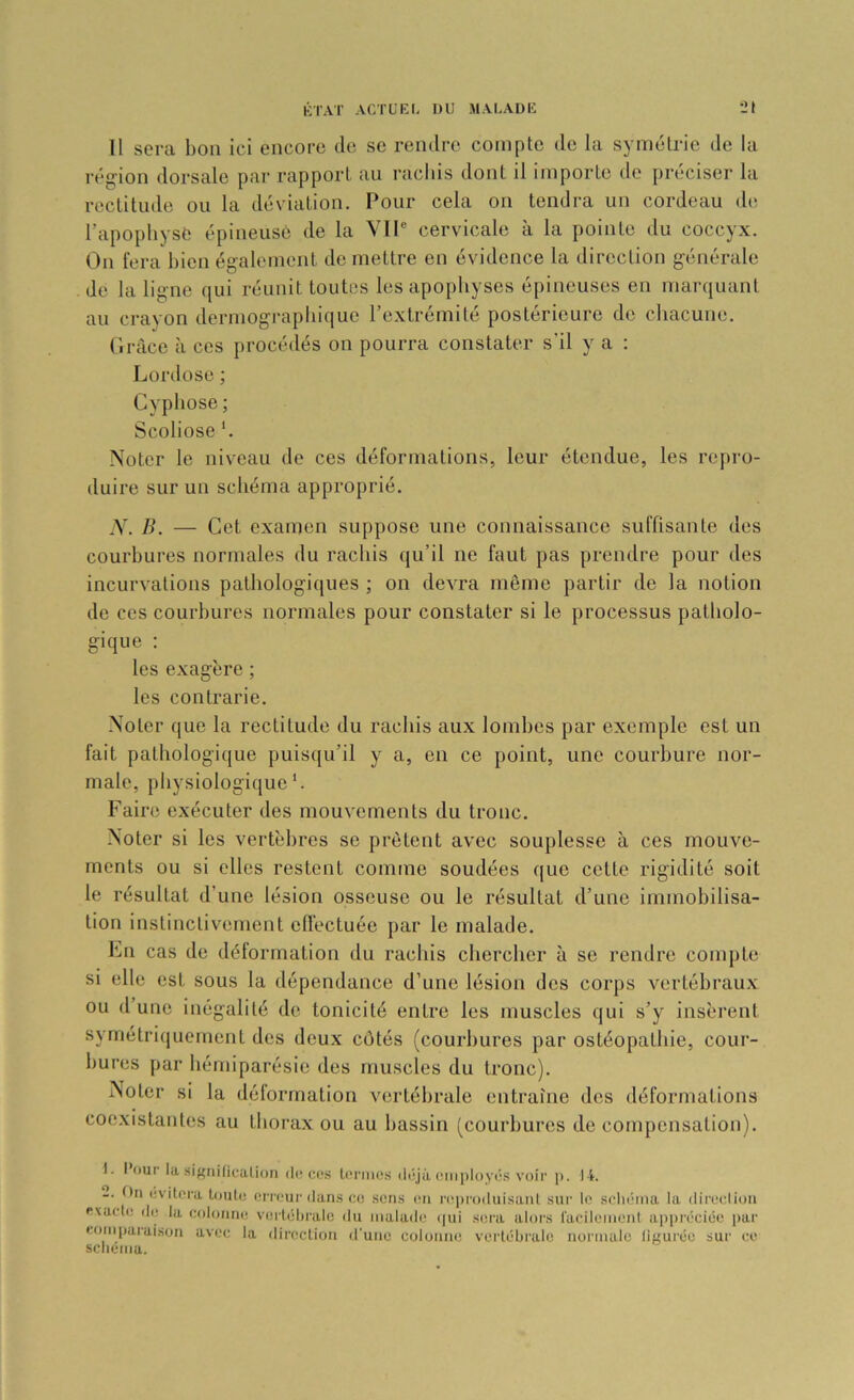 Il sera bon ici encore de se rendre compte de la symétrie de la région dorsale par rapport au rachis dont il importe de préciser la rectitude ou la déviation. Pour cela on tendra un cordeau de l’apophyse épineuse de la VTP cervicale à la pointe du coccyx. On fera bien également de mettre en évidence la direction générale de la ligne qui réunit toutes les apophyses épineuses en marquant au crayon dermograpliique l’extrémité postérieure de chacune. Grâce à ces procédés on pourra constater s’il y a : Lordose ; Cyphose ; Scoliose ‘. Noter le niveau de ces déformations, leur étendue, les rejiro- duire sur un schéma approprié. N. IL — Cet examen suppose une connaissance suffisante des courbures normales du rachis qu’il ne faut pas prendre pour des incurvations pathologiques ; on devra même partir de la notion de ces courbures normales pour constater si le processus patholo- gique ; les exagère ; les contrarie. Noter que la rectitude du rachis aux lombes par exemple est un fait pathologique puisqu’il y a, en ce point, une courbure nor- male, physiologique'. Faire exécuter des mouvements du tronc. Noter si les vertèbres se prêtent avec souplesse à ces mouve- ments ou si elles restent comme soudées que cette rigidité soit le résultat d’une lésion osseuse ou le résultat d’une immobilisa- tion instinctivement effectuée par le malade. Lu cas de déformation du rachis chercher à se rendre compte si elle est sous la dépendance d’une lésion dos corps vertébraux ou d’une inégalité de tonicité entre les muscles qui s’y insèrent symétriquement des deux côtés (courbures par ostéopathie, cour- bures par hémiparésie des muscles du tronc). Noter si la délormation vertébrale entraîne dos déformations coe.xistantos au thorax ou au bassin (courbures de compensation). 1. Pour la sif^nilicalion d(! co.s Icniics il(‘jà ciiiployé.s voir p. l i. 2. On üvitera Louto erreur dari.s co .sens (ui l’eproiluisanl sur le scliéma la diredion évadé de la colonne vertéhralc du malade (|ui se.ra alors l'acilernenl ai)i)réciee par comparaison avec la direction d'une colonne vei'lébrale normale ligurée sur ce sclienia.