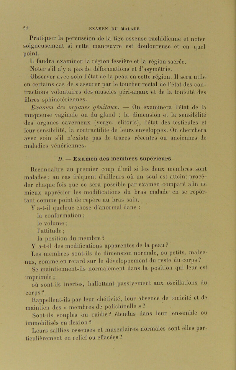 Praliquor la percussion de la tige osseuse rachidienne et noter soigneusement si cette manœuvre est douloureuse et en quel point. Il faudra examiner la région fessière et la région sacrée. Noter s’il n’y a pas de déformations et d’asymétrie. Observer avec soin l’état de la peau en cette région. Il sera utile en certains cas de s’assurer par le toucher rectal de l’état des con- tractions volontaires des muscles péri-anaux et de la tonicité des fibres sphinctériennes. Examen des organes génitaux. — On examinera l’état de la muqueuse vaginale ou du gland : la dimension et la sensibilité des organes caverneux (verge, clitoris), l’état des testicules et leur sensil)ilité, la contractilité de leurs enveloppes. On cherchera avec soin s’il n’existe pas de traces récentes ou anciennes de maladies vénériennes. I). — Examen des membres supérieurs. Kecmniiaître au piamiier coup d’œil si les deux membres sont malades; au cas IVéuiuenl d’ailleurs où un seul est atteint procé- der cluKiue fois (pie ce sera j)0ssihle j)ar examen comparé alln de mieux aj)])i'écier les modilications du bras malade en se repor- tant comme j)oint de rei)ère au bras sain. y a-t-il (|uebjue chose d’anormal dans : la conformation ; le volume ; l’altilud»; ; la j)Osition du membre? Y a-t-il des modifications apparentes de la peau? Les membres sont-ils de dimension normale, ou petits, malve- nus, comme en retard sur le développement du reste du corps? Se maintiennent-ils normalement dans la position qui leur est imprimée ; où sont-ils inertes, ballottant passivement aux oscillations du corps ? Happellent-ils par leur chétivité, leur absence de tonicité et de maintien des « membres de polichinelle »? Sont-ils souples ou raidis? étendus dans leur ensemble ou immobilisés en flexion? Leurs saillies osseuses et musculaires normales sont elles par- ticulièrement en relief ou eflacées?