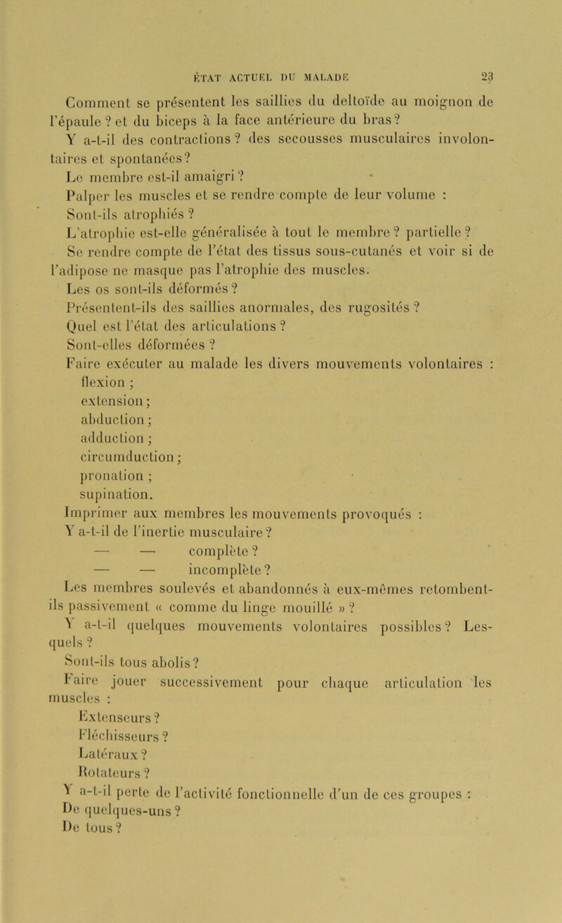 Comment se présentent les saillies du deltoïde au moignon de l'épaule? et du biceps à la face antérieure du bras? Y a-t-il des contractions? des secousses musculaires involon- taires et spontanées? Le membre est-il amaigri? Palper les muscles et se rendre compte de leur volume ; Sont-ils atrophiés? L’atropbie est-elle généralisée à tout le membre? partielle? Se rendre compte de l’état des tissus sous-cutanés et voir si de l’adipose ne masque pas l’atrophie des muscles. Les os sont-ils déformés? Présentent-ils des saillies anormales, des rugosités ? Quel est l’état des articulations? Sont-elles déformées ? Faire exécuter au malade les divers mouvements volontaires ; llexion ; extension ; abduction ; adduction ; circumduction ; pronation ; supination. Imprimer aux membres les mouvements provoqués : Y a-t-il de l’inertie musculaire? — — complète ? — — incomplète? Les membres soulevés et abandonnés à eux-mêmes retombent- ils passivement « comme du linge mouillé » ? ^ a-t-il quelques mouvements volontaires possibles? Les- ([uels ? Sont-ils tous abolis? b aire jouer successivement pour chaque articulation les muscles ; Lxtenseurs ? Flécl lisseurs ? Latéraux ? Hotateurs ? 'i a-t-il perte de l’activité fonctionnelle d’un de ces groupes ; De (luebjues-uns? De tous?