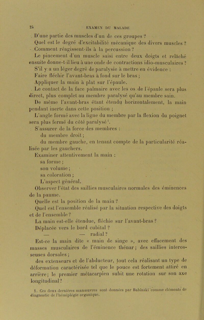 KXAMKN nu MAI.AÜIÎ . D’une partie des muscles d’un de ces groupes ? Quel est le degré d’excitabilité mécanique des divers muscles? - Gomment réagissent-ils à la percussion? Le pincement d’un muscle saisi entre deux doigts et relâché ensuite donne-t-il lieu à une onde de contractions idio-musculaircs ? S’il y a un léger degré de paralysie à mettre en évidence : Faire lléchir l’avant-bras à fond sur le bras ; Appliquer la main à plat sur l'épaule, , Le contact de la face palmaire avec les os do l’épaule sera plus direct, plus complet au membre paralysé ([u’au mendu’e sain. De même l’avant-bras étant étendu borizontalement, la main pendant inorU? dans cette position ; L’angle formé avec la ligne tlu membre par la llexion du poignet sera [)lus fermé du côté paralysé*. S'assurei- de la force des membres : du membiui droit ; du membre gauche, en tenant compte de la particularité réa- lisée; par b;s gauchers. K.xaminer attentivement la main : sa forme ; son volume; sa coloration ; Ij’aspect général. Obs(;rv(;r l’état des saillies musculaii'cs normales des éminences de la paume. Quelle esl la {)Osilion de la rnaiu ? Quel est renseunble réalisé par la situation respective des doigts et de remsombbi ? Jja main est-elle éümduo, (lécbie sur l’avant-bras? Déplacée vers le bord cubital ? — — radial? Est-ce la main dite « main de singe », avec elfacemcnt des masses musculaires de l’éminence thénar; des saillies interos- seuses dorsales ; des extenseurs et de l’abducteur, tout cela réalisant un type de déformation caractérisée tel que le pouce est fortement attiré en arrière; le premier métacarpien subit une rotation sur son axe longitudinal? 1. Cos fleu.v dernières manœuvres sont données par Habînski coiiime éléments de diagnostic de l’Iiémiplégie organique.