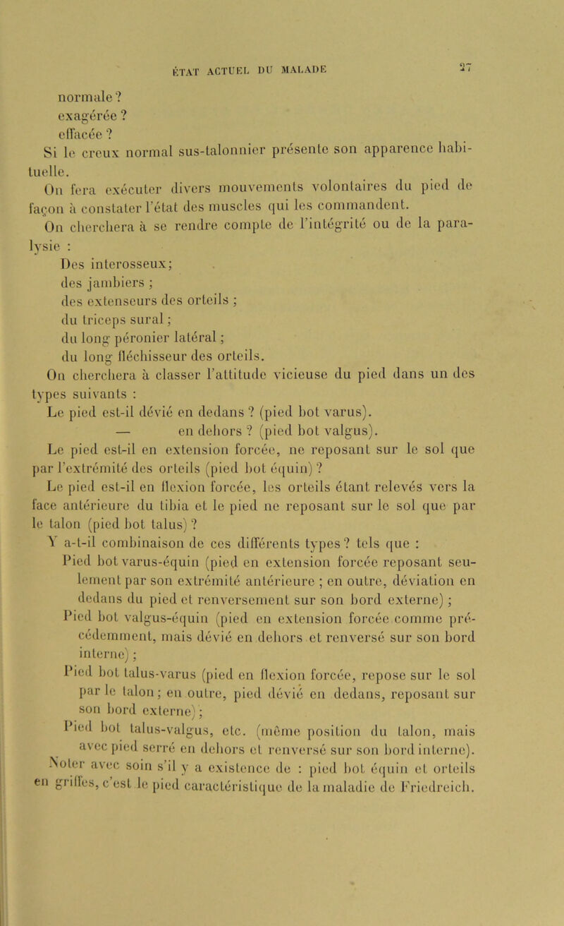 normale? exagérée ? eilacée ? Si le creux normal sus-talonnier présente son apparence hahi- luelle. On fera exécuter divers mouvements volontaires du pied de façon à constater l’état des muscles qui les commandent. On cherchera à se rendre compte de l’intégrité ou do la para- lysie ; Dos interosseux; des jambiers ; des extenseurs des orteils ; du triceps sural ; du long péronier latéral ; du long lléchisseur des orteils. On cherchera à classer l’attitude vicieuse du pied dans un des tvpes suivants : Le pied est-il dévié en dedans ? (pied bot varus). — en dehors ? (pied bot valgus). Le pied est-il en extension forcée, ne reposant sur le sol que j)ar l’extrémité des orteils (pied bot é([uin) ? Le pied est-il en llcxion forcée, les orteils étant relevés vers la face antérieure du tibia et le pied ne reposant sur le sol que par le talon (pied bot talus) ? ^ a-t-il cond)inaison de ces dilTérents types? tels ([ue : Pied bot varus-équin (pied en extension forcée reposant seu- lement par son extrémité antérieure ; en outre, déviation en dedans du pied et renversement sur son bord externe) ; Pied bot valgus-équin (pied en extension forcée comme pré- cédemment, mais dévié en dehors et renversé sur son bord interne) ; Pied bot talus-varus (pied en llexion forcée, repose sur le sol par le talon ; en outre, pied dévié en dedans, reposant sur son bord externe) ; Pied bot talus-valgus, etc. (môme position du talon, mais avec pied serré en dehors et renversé sur son bord interne). -Noter avec soin s’il y a e.xistence de : pied bot équin et orteils en grilles, c est bî pied caractéiâstirjue de lamaladie de Friedreicb.