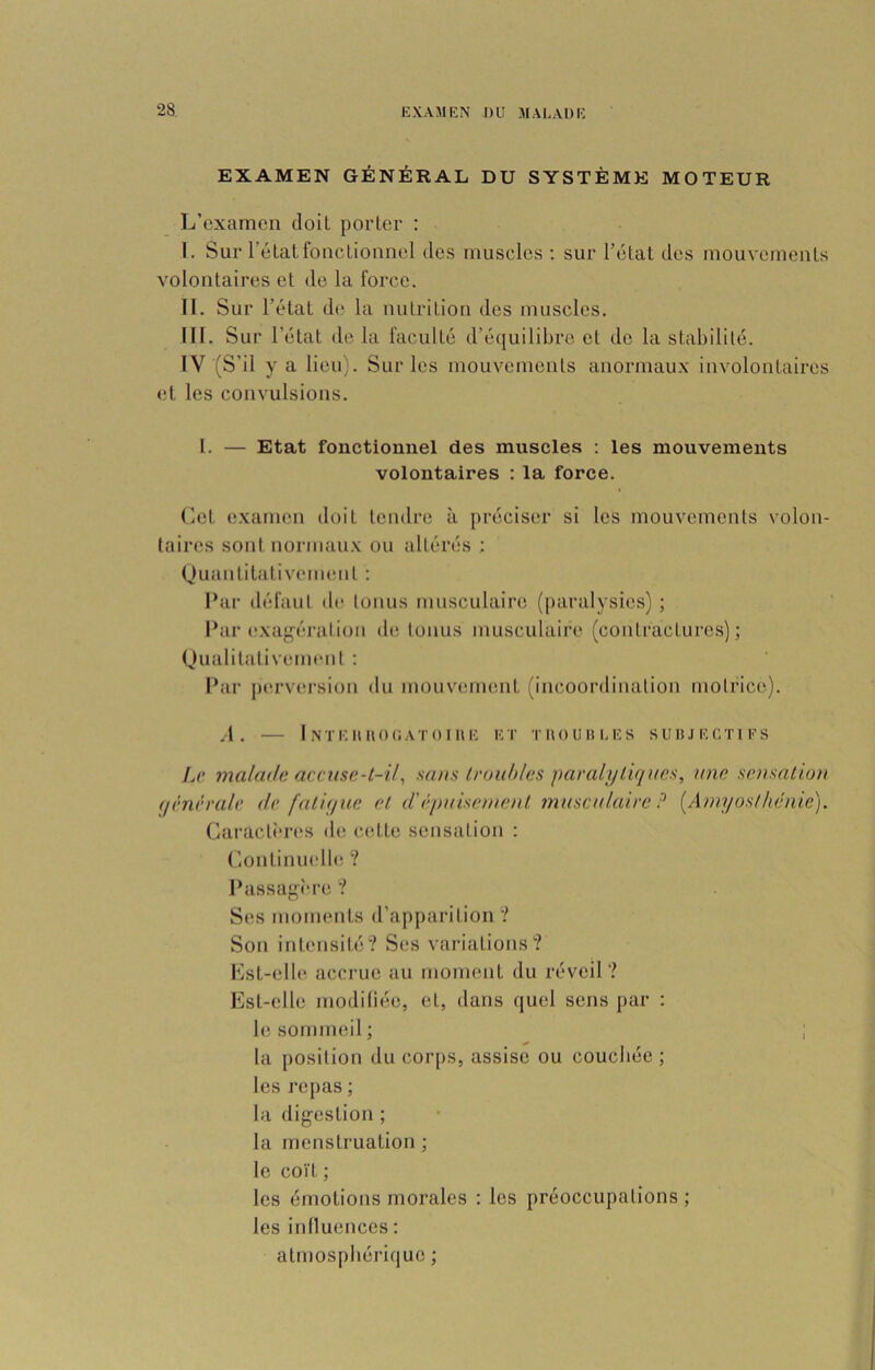 EXAMEN GÉNÉRAL DU SYSTÈME MOTEUR L’examen doit porter : I. Sur l’état fonctionnel des muscles ; sur l’état des mouvements volontaires et de la force. II. Sur l’état de la nutrition des muscles. III. S ur l’état de la faculté d’équilibre et de la stabilité. IV (S’il y a lieu). Sur les mouvements anormaux involontaires <;t les convulsions. l. — Etat fonctionnel des muscles ; les mouvements volontaires : la force. Let examen doit tendre à préciser si les mouvements volon- taires sont normau.x ou altérés ; (juantitativ(‘m(Mit : Par défaut de tonus musculaire (paralysies) ; l*ar exag'éralion de tonus musculaire (contractures); (Jualitativemeiit : Par p(U‘vei-sion du mouvcummt (incoordination motrice). .1. I NTEIUIOCATOIHE ET TIIOUHLES SU IJ JE CTI ES Le malade accuse-t-Usans troubles paralytiques, une sensation qênèrale de fatique et d'épuisement musculaire ? [Amyosthénie). Garacti'res de cette sensation : (lontinnelle ? Passagi-re 1 Ses moments d’apparition ? Son intensité? Ses variations? Lst-elle accrue au moment du réveil? Est-elle modifiée, et, dans quel sens par : le sommeil; ; la position du corps, assise ou couchée ; les i*epas ; la digestion ; la menstruation ; le coï t ; les émotions morales : les préoccupations; les influences : atmosphérique ;