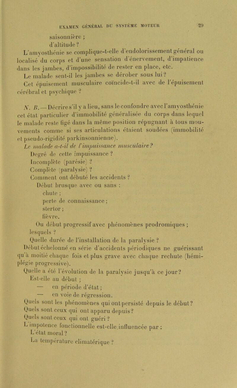 saisonniî'rc- ; cralLitude? L’amyosthénie se complique-t-elle d’endolorissement général ou localisé du corps et d’uue sensation d’énerv'ement, d’impatience dans les jambes, d’impossibilité de rester en place, etc. Le maiade sent-il les jambes se dérober sous lui? Cet épuisement musculaire coïncide-t-il avec de répuisement cérébral et psychique ? Y. B. Décrire s’il y a lieu, sans le confondre avec l’amyosthénie cet état particulier d’immobilité généralisée du corps dans lequel le malade reste figé dans la même position répugnant à tous mou- vements comme si ses articulations étaient soudées (immobilité et pseudo-rigidité parkinsonnienne). Le malade a-t-il de rùnpuissance musculaire ? Degré de cette impuissance? Incomplète (parésie) ? Complète q)aralysie) ? Comment ont débuté les accidents ? Début brusque avec ou sans : chute : perte de connaissance: stertor ; lièvre. Ou début progressif avec phénomènes prodromiques ; lesquels ? Quelle durée de l’installation do la paralysie ? Début échelonné en série d’accidents périodiques ne guérissant (ju’à moitié cba([ue fois et plus grave avec cbaijue rechute (liémi- plégie progressive). Quelle a été l’évolution de la paralysie jusqu’à ce jour? Lst-elle au début ; — en période d’état ; — en voie de régression. Quels sont les phénomènes qui ont persisté depuis le début? Quels sont ceux qui ont apparu depuis? Quels sont ceux qui ont guéri ? C impotence fonctionnelle est-elle.iniluencéo par ; L’état moral ? La tempt.Tature climatéri(|ue ?
