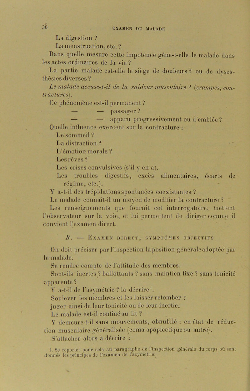 La digestion ? La menstruation, etc. ? Dans quelle mesure cette impotence gêne-t-elle le malade dans les actes ordinaires de la vie ? La partie malade est-elle le siège de douleurs ? ou de dyses- thésies diverses ? Le malade accuse-t-il de la raideur musculaire ? [crampes, con- tractures) . Ce phénomène est-il permanent? — — passager ? — — apparu progressivement ou d’emblée? Quelle inlluence exercent sur la contracture: Le sommeil ? La distraction ? L’émotion morale ? L(^s rêves ? Les crises convulsives (s’il y en a). Les troubles digestifs, excès alimentaires, écarts de régime, etc.). Y a-t-il des trépidations spontanées coexistantes? Le malade connaît-il un moyen de modilier la contracture? I^es renseignements (|ue fournit cet interrogatoire, inettent l’observateur sur la voie, et lui permettent de diriger comme il convient l’exaimm dii’ect. IL l'iXAMEN DI 11 EUT, SYMPTOMES üitJEGTIFS On doit jiréciser parrins[)ection laposition généraleadoptée par le malade. Se rendre compte île l’attitmle des membres. Sont-ils inertes ? ballottants ? sans maintien fixe ? sans tonicité apjiarente ? \ a-t-il de l’asymétrie ? la décrire*. Soulever les membres et les laisser retomber : juger ainsi de leur tonicité ou de leur inertie. Le malade est-il confiné au lit ? V' demeurc-t-il sans mouvements, obnubilé ; en état de réduc- tion musculaire généralisée (coma apoplectique ou autre). S’attacher alors à décrire ; . So reporter pour cela au paragraphe de rinspection générale du corps où sont donnés les principes de l’examen de l’asymétrie.^