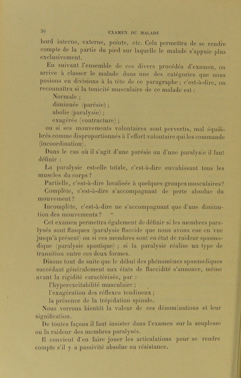 30 bord interne, externe, pointe, etc. Cela permettra de se rendre compte de la partie du pied sur laquelle le malade s’appuie plus exclusivement. En suivant l’ensemble de ces divers procédés d’examen, on arrive a classer le malade dans une des catégories (jue nous posions en divisions à la tête de ce paragraphe ; c’est-à-dire, on reconnaîtra si la tonicité musculaire de ce malade est : Normale ; diminuée (parésie) ; abolie (paralysie) ; exag;érée (contracture) ; ou si scs mouvements volontaires sont pervertis, mal équili- brés comme dis{)roportionnés à l’eirort volontaire qui les commande (incoordination'. Dans le cas où il s’agit d’une parésie ou d’une paralysie il faut définir : l^a paralysie est-(dle totale, c’est-à-dire envahissant tous les muscbîs du corps ? Ibirli(dle, c’est-à-dire localisée; à (|U(;bjues groupes musculaires? Complî'te, c’est-à-dire s’accompagnant de perte absolue du mouvement? lncom|)lèl(‘, c’est-à-dire ne s’accompagnant (lue d’une diminu- lion des mouvements? Eet e.xamen p(;rni(;ttra également de définir si les membres pai’a- lysés sont (1as{]ues (paralysie flaccide (|uc nous avons eue en vue jusqu’à j)ré‘senl) on si ces membres sont en état de; raideur spasmo- di(|ue (j)aralysie spasticjiu;) ; si la paralysie réalise un ty]>e de liainsilion enli'e ces deux formes. Disons tout do suit(;(iue le début des phénomènes spasmodi(jues succéilant généralement aux états de flaccidité s’annonce, môme avant la rigidité caractérisée, j)ar : l’byperexcitabilité musculaire ; l’e.xagération des réflexes tendineux; la présence de la trépidation spinale. Nous verrons bientôt la valeur de ces dénominations et leur signification. De toutes façons il faut insister dans l’examen sur la souplesse ou la raideur des membres paralysés. Il convient d’en faire jouer les articulations pour se rendre compte s’il y a passivité al)soIue ou résistance.