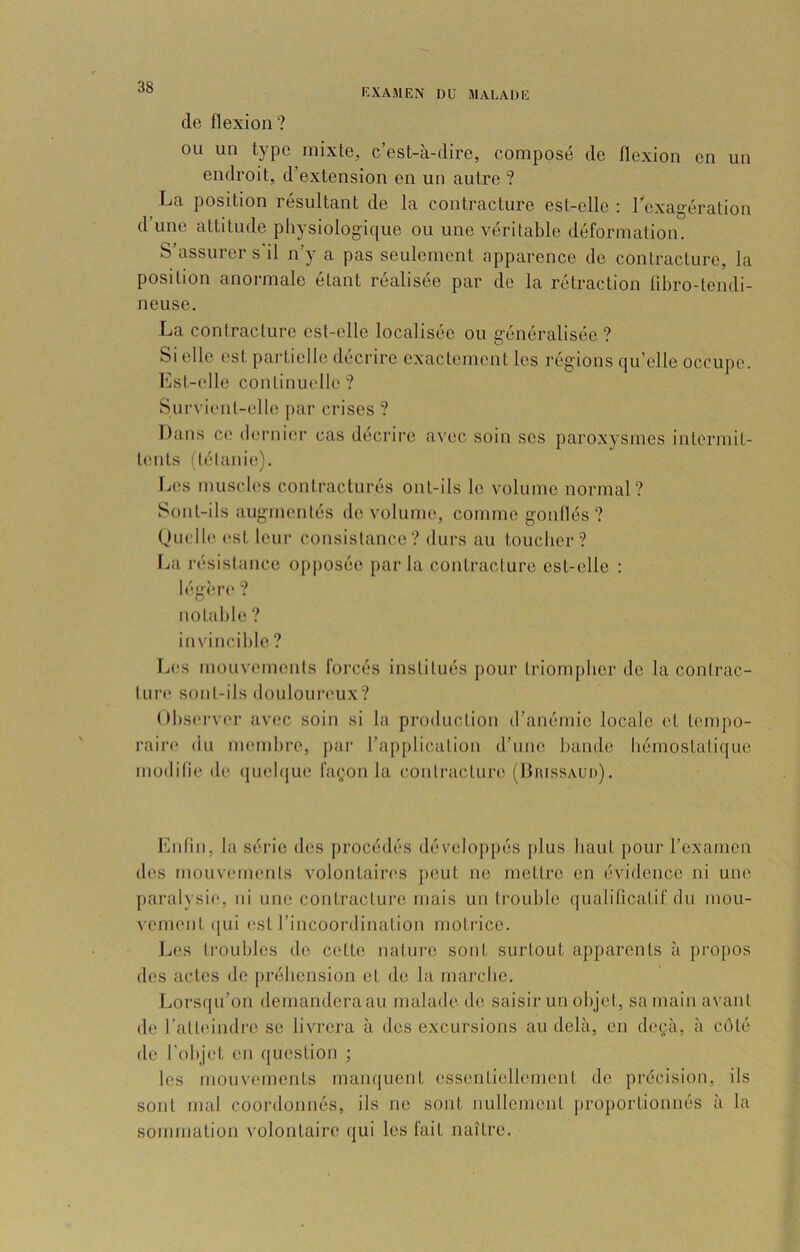 de flexion? ou un type mixte, c’est-à-dire, composé de flexion en un endroit, d’extension en un autre ? La position résultant de la contracture est-elle ; Texagéralion d’une attitude physiologique ou une véritable déformation. S’assurer s'il n’y a pas seulement apparence de contracture, la position anormale étant réalisée par de la rétraction fibro-tendi- ncuse. La contracture est-elle localisée ou généralisée ? Si elle est pailielle décrire exactement les réglons qu’elle occupe, l'ist-elle continuelle? Survient-elle par crises ? Dans ce dernier cas décrire avec soin ses paroxysmes intermit- tents (tétanie). Les muscb's contracturés out-ils le volume normal? Sont-ils augmentés de volume, comme goullés ? (Juelle. (‘st leur consistance? durs au toucber? lia résistance opposée parla contracture est-elle : légî're ? notable ? invincible ? Les mouvements forcés institués pour triompber de la contrac- tui’e sont-ils douloureux? Obsei-ver avec soin si la production d’anémie locale et tempo- raire du membre, par l’application d’une bande bémostalique modilie de quelque façon la conlracturiî (Diussaud). des mouvements volontaires peut ne mettre en évidence ni une paralysie, ni une contracture mais un trouble qualificatif du mou- vement (|ui est l’incoordination motrice. JjCS troubles de cette nature sont surtout apparents à propos des actes de préhension et de la marche. Lorsqu’on demandera au malade de saisir un objet, sa main avant de l'atteindre se livrera à des excursions au delà, en deçà, à coté de l’objet en question ; les mouvements manquent essentiellement de précision, ils sont mal coordonnés, ils ne sont nullement proportionnés à la sommation volontaire qui les fait naître.