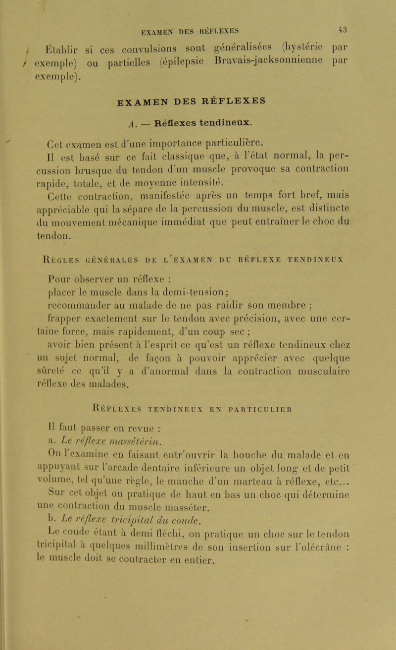 Établir si ces convulsions sont généralisées (hystérie par exemple) ou partielles (épilepsie Bravais-jacksonnienne par exemple). EXAMEN DES RÉFLEXES ,1. — Réflexes tendineux. Cet examen est d’une importance particulière. Il est basé sur ce fait classique que, à l’état normal, la per- cussion brusque du tendon d’un muscle provoque sa contraction rapide, totale, et de moyenne intensité. Cette contraction, manifestée après un temps fort bref, mais appréciable qui la sépare de la percussion du muscle, est distincte du mouvement mécanique immédiat que peut entraîner le choc du tendon. Règles générales de l’examen du réflexe tendineux Pour observer un réflexe : placer le muscle dans la demi-tension ; recommander au malade de ne pas raidir son membre ; frapper exactement sur le tendon avec précision, avec une cer- taine force, mais rapidement, d’un coup sec ; avoir bien présent à l’esprit ce qu’est un réflexe tendineux chez un sujet normal, de façon à pouvoir apprécier avec quelque sûreté ce qu’il y a d’anormal dans la contraction musculaire réflexe des malades. Réflexes tendineux en particulier Il faut passer en revue ; a. Le réflexe mansélérin. On l’examine en faisant entr’ouvrir la bouche du malade et on appuyant sur l’arcade dentaire inférieure un objet long et de petit volume, tel ([u’une rî'gle, le manche d'un marteau à réflexe, etc... Sur cet objet on pratique de haut en bas un choc qui détermine une contraction du muscle masséter. b. Le réflexe Iricipüal du coude. he coude étant à demi fléchi, on praticjue un choc sur le tendon tricipital a queh[ues millimî'tres de son insertion sur l’olécràne ; le muscle doit se contracter en entier.