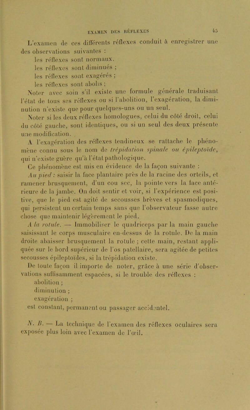 L’exanicii de ces diflérents réflexes des ol)servations suivantes : les réflexes sont iiorinaux. les réflexes sont diminués ; les réflexes sont exagérés ; conduit à enregistrer une les réflexes sont abolis ; Noter avec soin s’il existe une formule générale traduisant l’état de tous ses réflexes ou si l’abolition, l’exagération, la dimi- nution n’existe que pour quelques-uns ou un seul. Noter si les deux réflexes homologues, celui du côté droit, celui du côté gauche, sont identiques, ou si un seul des deux présente une modification. \ l’exagération des réflexes tendineux se rattache le phéno- mène connu sous le nom de trépidalion spinale ou épileptoïde, (jui n’existe guère qu’à l’état pathologicjue. Ce pliénomène est mis en évidence de la façon suivante : Au pied : saisir la face plantaire près de la racine des orteils, et ramener brusquement, d’un cou sec, la pointe vers la face anté- rieure de la jambe. On doit sentir et voir, si l’oxpériencc est posi- tive, que le pied est agité de secousses brèves et spasmodiques, ([ui persistent un certain temps sans que l’observateur fasse autre chose que maintenir légèrement le pied. .1 la rotule. — Immobiliser le quadriceps par la main gauche saisissant le corps musculaire en-dessus de la rotule. De la main droite abaisser brusquement la rotule ; celte main, restant appli- ([uée sur le bord supérieur de l’os patellaire, sera agitée de petites secousses épileptoïdes, si la trépidation existe. De toute façon il importe de noter, grâce à une série d’obser- vations suffisamment espacées, si le trouble des réflexes ; abolition ; diminution ; exagération ; est constant, permanent ou passager accidentel. II- — Dti technique de l’e-xamen des réflexes ex[)Osée plus loin avec l’e-xamen de l’œil. oculaires sera