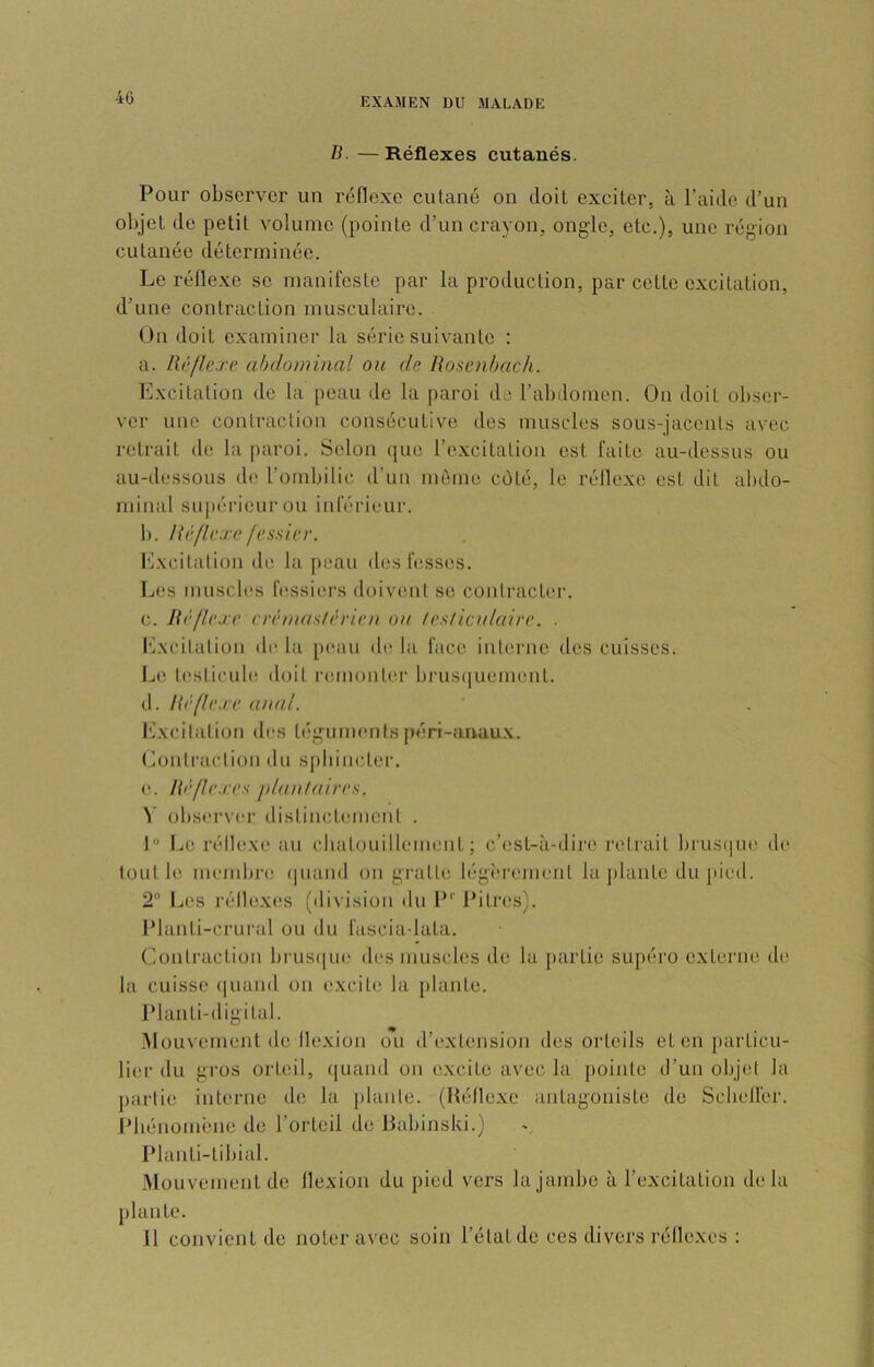 B. — Réflexes cutanés. Pour observer un réflexe cutané on doit exciter, à l’aide d’un objet de petit volume {pointe d’un crayon, ongle, etc.), une région cutanée déterminée. Le réflexe se manifeste par la production, par cette excitation, d’une contraction musculaire. On doit examiner la série suivante : a. lii'fïc.re abdominal ou de Rosenhach. Excitation de la peau de la paroi de l’abdomen. On doit obser- ver une contraction consécutive des muscles sous-jacents avec retrait de la paroi. Selon (jue l’excitation est faite au-dessus ou au-dessous de l’ombilic d’un môme côté, le réllexe est dit abdo- minal supérieur ou inférieur. b. Rrfie.vc fessier. Excitalion de la j>eau des lusses. Les muscles fessiers doivimt se coniracter. c. Rèfle.re erèmaslèrien ou testiculaire. . Excilalion de la peau de la face interne des cuisses. IjC testicule doit remont('r brus(iuem(Mit. d. Rèfle.re anal. l'ixcilalion des téguments péri-anaux. Lontraclioii du spbiiicter. e. Rèf/e.res j/lantaires. \ observer distincdiuiient . f” IjU réllexe au cbat(milleuuuit ; c’est-à-dire retrait bi'US(iue de tout 11! membre (luaiid ou gi’atte lég<:rement la plante du pied. 2“ IjCS réllexes (di\ ision du P*' Pitres). Planti-crural ou du fascia-lata. Contraction biaisque des muscles de la partie supéro externe de la cuisse (|uaiid on exciti* la plante. Planti-digital. iMouvement de llexion ou d’extension des orteils et en particu- lier du gros orteil, quand on excite avec la pointe tl’un objet la partie interne de la plante. (Héllcxc antagoniste de Scbellér. Pbénoméne de l’orteil de Babinski.) Planti-tibial. Mouvement de flexion du pied vers la jambe à l’excitation delà plante. 11 convient de noter avec soin l’état de ces divers réflexes :