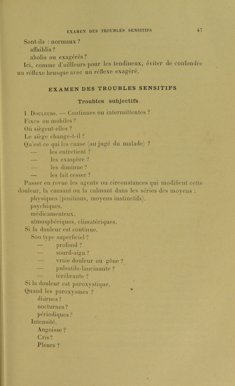 Sont-ils ; normaux ? affaiblis? abolis ou exag-érés? Ici, eoinnie d’ailllours pour les tendineux, éviter de confondre un réllexe brusque avec un réllexe exagéré. EXAMEN DES TROUBLES SENSITIFS Troubles subjectifs. 1. Douleurs. — Continues ou interniittenles ? Ki.xes ou mobiles? Oii siègent-elles ? Le siège cliange-l-il ? Qu’est-ce (lui les cause (au jugé du malade) ? — les entretient ? — les exas[)ère ? — les diminue ? — les fait cesser ? Passer en revue les agents ou circonstances qui modilient cette douleur, la causant ou la calmant dans les séries des movens ; physiques (positions, moyens instinctifs), psycbiqucs. médicamenteux. atmospbéri(jues, climatériijues. Si la douleur est continue. Son type superliciel ? — profond ? — sourd-aigu ? — vraie douleur ou gène ? — pulsalile-lancinante ? — térébrante ? Si la douleur est paroxvstiijue. Quand les i)aroxysmes ? ” diurnes? nocturnes? périodi(jues ? Intensité. Angoisse ? Cris? 1 Meurs ?