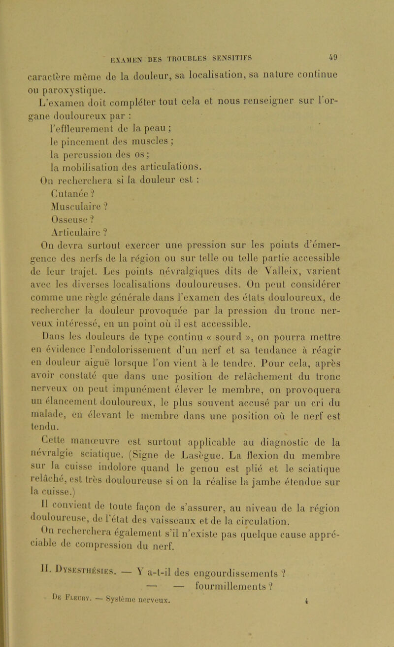 caraclorc nièinc de la douleur, sa localisation, sa nature continue ou paroxystique. L’examen doit compléter tout cela et nous renseigner sur l’or- gane douloureux par ; l’eflleurement de la peau ; le pincement des muscles ; la percussion des os ; la mobilisation des articulations. On recherchera si la douleur est : Cutanée '? Musculaire '? Osseuse ? Articulaii-e ? On devra surtout exercer une pression sur les points d’émer- gence des nerfs de la région ou sur telle ou telle partie accessible de leur trajet. Les points névralgiques dits de Vallcix, varient avec les diverses localisations douloureuses. On peut considérer comme une là'gle générale dans l’examen des états douloureux, de recliercher la douleur provoquée par la pression du tronc ner- veux intéressé, en un point oii il est accessible. Dans les douleurs de type continu « sourd », on pourra mettre en évidence rendolorissement d’un nerf et sa tendance à réagir en douleur aiguë lorsque l’on vient à le tendre. Pour cela, après avoir constaté que dans une position de relâchement du tronc nerveux on peut impunément élever le membre, on provoquera un élancement douloureux, le plus souvent accusé par un cri du malade, en élevant le membre dans une position où le nerf est tendu. Cette manœuvre est surtout applicable au diagnostic de la névralgie sciatique. (Signe de Lasègue. La llexion du membre sur la cuisse indolore quand le genou est plié et le sciatique ielàché,esl très douloureuse si on la réalise la jambe étendue sur la cuisse.) Il convient de toute façon de s’assurer, au niveau de la région douloineuse, de 1 état des vaisseaux et de la circulation. Dn lechercbera egulernent s’il n’existe pas quelque cause appré- ciable de compression du nerf. H. Dysesthésies. — Y a-t-il des engourdissements ? — — fourmillements? ta. l'i.Ecnv. — Syslènic nerveux. 4