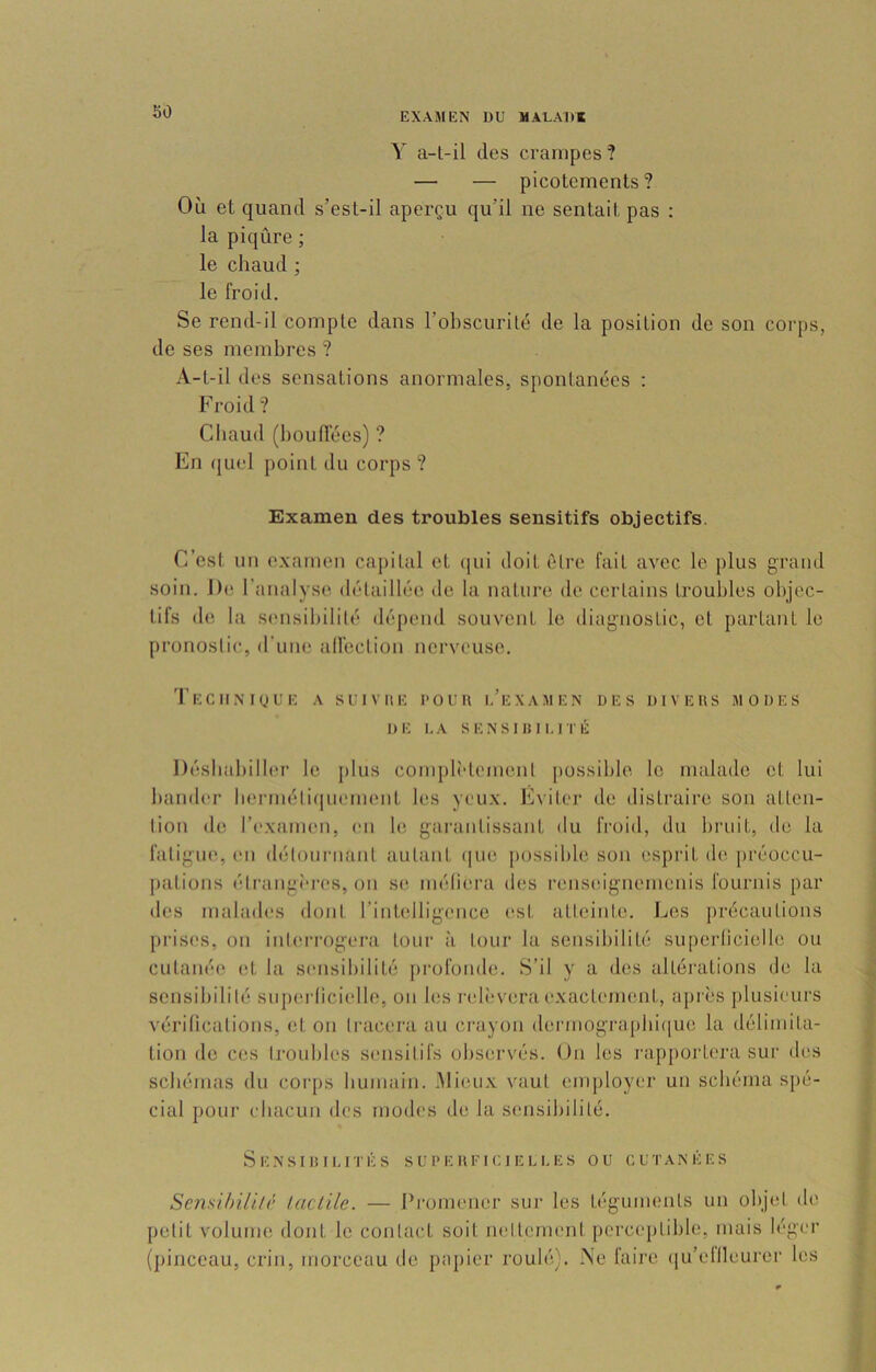 Y a-t-il des crampes? — — picotements? Oii et quand s’est-il aperçu qu’il ne sentait pas : la piqûre ; le chaud ; le froid. Se rend-il compte dans l’obscurité de la position de son corps, de ses membres ? A-t-il des sensations anormales, sponlanées : Froid ? Chaud (boufTées) ? En quel point du corps ? Examen des troubles sensitifs objectifs. C’est un examen capital et ([ui doit être fait avec le plus grand soin. De 1 analyse ilélaillée de la nature de certains troubles ol)jec- tifs (bi la siMisibililé dépend souvent le diagnostic, et partant le pronostic, d’une alfection nerveuse. ’I’eC UNIQUE A su 1 VUE l'OUH I.’eXAMEN UES DI V EUS MODES DE l.A SENSiaiI.irÉ Désbaliiller le plus complîdcment jiossible le malade et lui bander b(,*rméli(|iieni(Mit les yeux. Eviter de distraire son atten- tion de r('xamen, en le garantissant du froid, du bruit, de la faligiM', en détonrnant autant (iiie possible son esprit de préoccu- pations étrangî'res, on se méliera des renseignemenis fournis par des malades dont rinlelligence est atteinte. I^es jirécaiiLions prises, on interrogera tour à tour la sensibilité superlicielle ou cutanée et la sensibilité jirofonde. S’il y a des altérations de la sensibilité superlicielle, on les ndiiveraexactement, ajnès plusieurs vérilications, et on tracera au crayon dermograpbique la délimita- tion de ces troubles sensitifs observés. On les rapportera sur des schémas du corps bumain. Mieux vaut emjiloyer un schéma sjié- cial pour chacun des modes de la sensibilité. SENSIlilLITÊS SUUEUEICIEUI.es OU CUTANÉES Sensihili/i’ laclile. — Promener sur les téguments un objet de petit volume dont le contact soit nettement perccqitible, mais léger (})inceau, crin, morceau de papier roulé). Ne laire ([u’ellleurer les