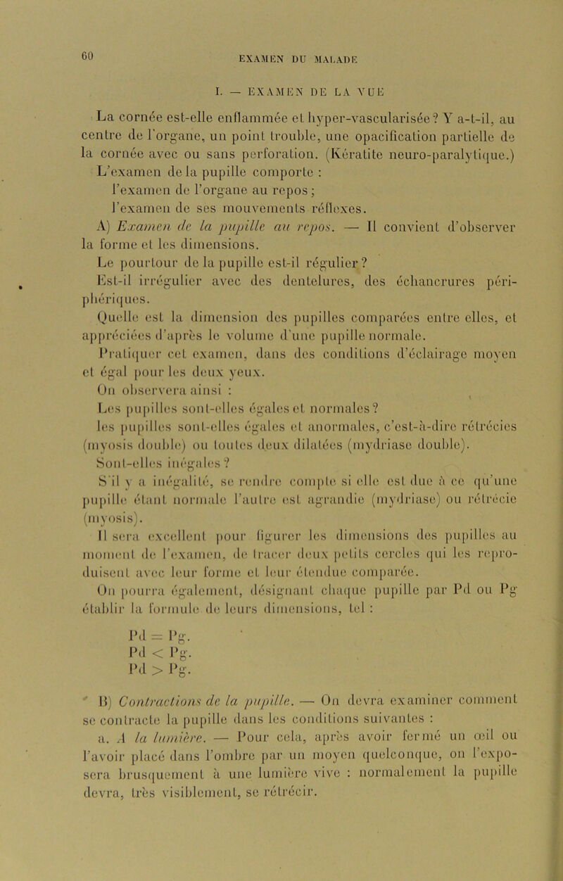 I. — EXAMEN DE LA VUE La cornée est-elle eiillammée et liyper-vascularisée? Y a-l-il, au centre de l'organe, un point trouble, une opacification partielle de la cornée avec ou sans perforation. (Kératite neuro-paralytique.) L’examen de la pupille comporte : l’examen de l’organe au repos ; rexamen de ses mouvements réllcxes. A) Examen de la pupille au repos. — Il convient d’observer la forme et les dimensions. Le pourtour de la pupille est-il régulier? Lst-il irrégulier avec des dentelures, des échancrures péri- pbériijues. Ouelb; est la dimension des pupilles comparées entre elles, et ajipréciées d’a|)rès le volume d'une pupille normale. Ih'ati(juei‘ cet examen, dans des conditions d’éclairage moyen et égal pour les deux yeux. On observera ainsi : IjCS pu|)ilb's sonl-(dles égales et normales? h'.s |iupilles sont-elles égab;s et anormales, c’est-à-dire rétrécies (myosis double) ou loul(‘s deuix dilatées (inydriase double). Sont-elles illégales ? S'il v a inégalité, se rendre compte, si elle est due à ce qu’une jiupille étant normale l’autre est agrandie (mydriase) ou l'étrécie (myosis). Il sera, exeadleut pour ligurcr les dimensions des piqiilles au moment de l’e.xameii, de li'aeiu' deu.\ petits cercles qui les laqu'o- duiseiiL avec leui' forme et buir étendue comparée. Ou pourra également, désignant chaque [lupille par Pd ou Pg établir la formule de leurs dimensioiis, tel ; Pd=Pg. Pd < Pg. l‘<l > Pg. H) Contractions de la pupille. — On devra examiner comment se contracte la pupille dans les conditions suivantes : a. A la lumière. — Pour cela, après avoir fermé un o^il ou l’avoir placé dans l’ombre par un moyen quelconque, on l’expo- sera brusfjuement à une lumière vive : normalement la pupille devra, très visiblement, se rétrécir.